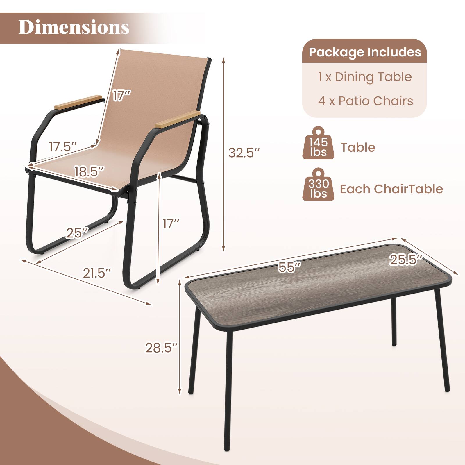 Dimensions:
- Table: 55" x 25.5" x 32.5"
- Chair: 17" x 17.5" x 18.5" x 21.5" x 25" x 28.5"

Package Includes:
- 1 x Dining Table
- 4 x Patio Chairs

Weights:
- Table: 145 lbs
- Each Chair: 330 lbs