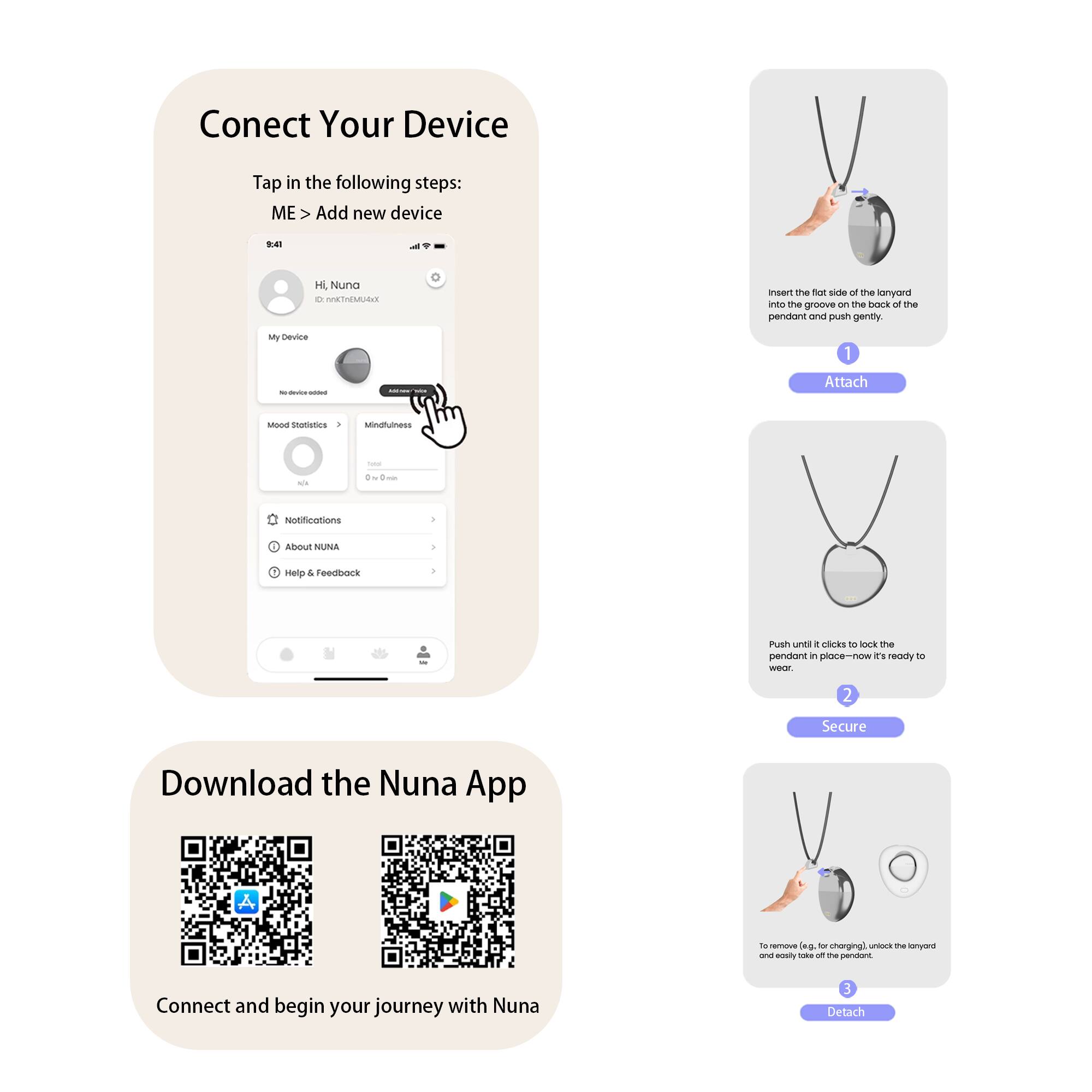 Connect Your Device

Tap in the following steps:
ME > Add new device

1. Insert the flat end of the lanyard into the groove on the back of the pendant and push gently.
2. Push until it clicks to lock the pendant in place—now it's ready to wear.
3. To remove (e.g., for charging), unlock the lanyard and easily take off the pendant.

Download the Nuna App

Connect and begin your journey with Nuna