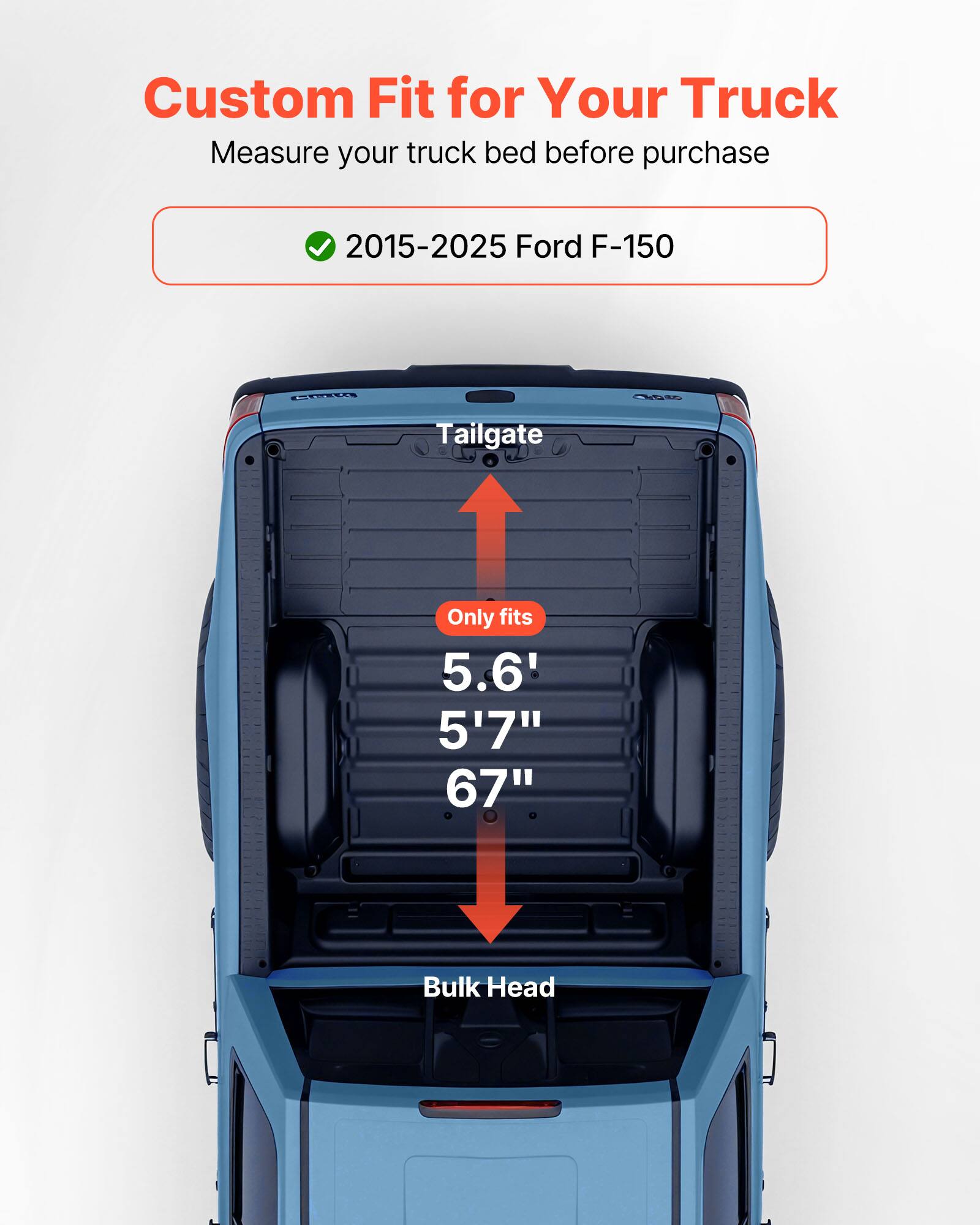 Custom Fit for Your Truck  
Measure your truck bed before purchase  

2015-2025 Ford F-150  

Tailgate  
Only fits  
5.6'  
5'7"  
67"  

Bulk Head
