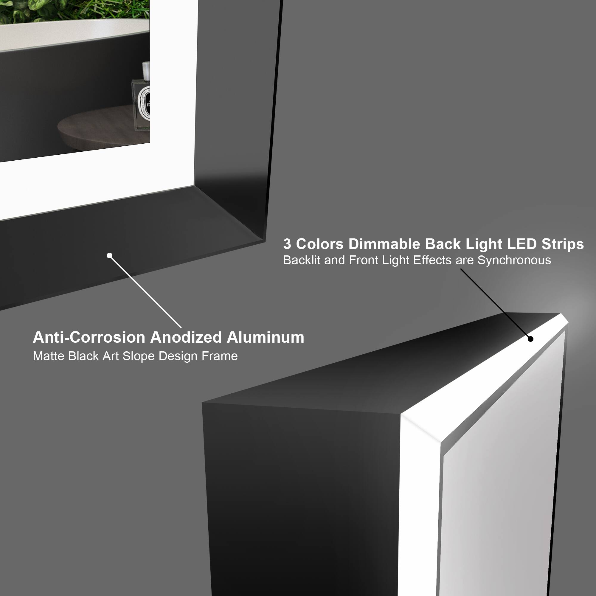 3 Colors Dimmable Back Light LED Strips  
Backlit and Front Light Effects are Synchronous  

Anti-Corrosion Anodized Aluminum  
Matte Black Art Slope Design Frame
