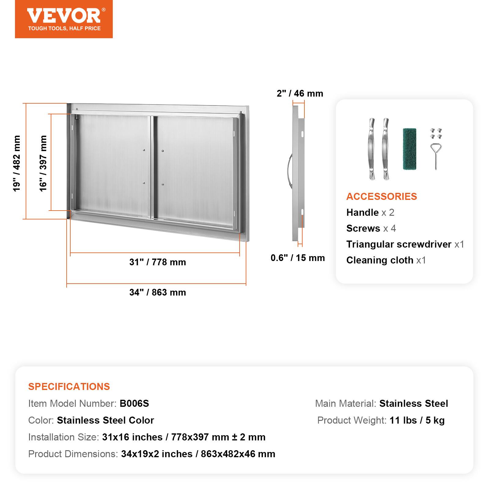 VEVOR TOUGH TOOLS, HALF PRICE

2" / 46 mm
19" / 482 mm
16" / 397 mm
31" / 778 mm
0.6" / 15 mm

ACCESSORIES
Handle x 2
Screws x 4
Triangular screwdriver x 1
Cleaning cloth x 1

34" / 863 mm

SPECIFICATIONS
Item Model Number: B006S
Main Material: Stainless Steel
Color: Stainless Steel Color
Installation Size: 31x16 inches / 778x397 mm
Product Weight: 11 lbs / 5 kg
Product Dimensions: 34x19x2 inches / 863x482x46 mm