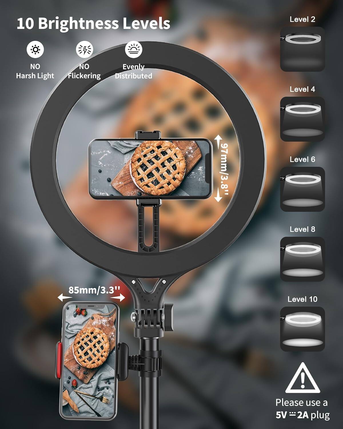 10 Brightness Levels

- NO Harsh Light
- NO Flickering
- Evenly Distributed

Level 2

Level 4

Level 6

Level 8

Level 10

97mm/3.8"

85mm/3.3"

Please use a 5V = 2A plug
