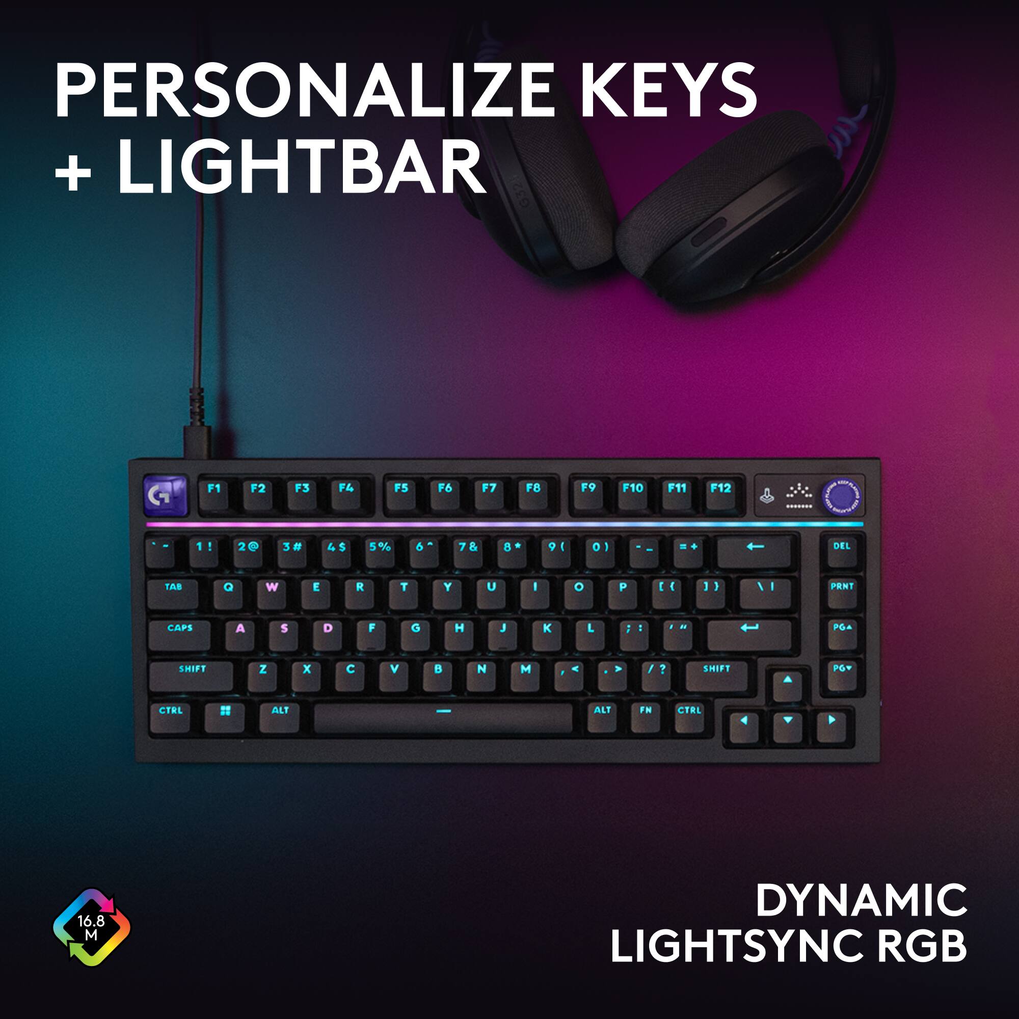 PERSONALIZE KEYS + LIGHTBAR

F1
F2
F3
F4
F5
F6
F7
F8
F9
F10
F11
F12
-
1!
2@
3#
4$
5%
6^
7&
8*
9(
0)
DEL
TAB
Q
W
E
R
T
Y
U
I
O
P
(
)
PRNT
CAPS
A
S
D
F
G
H
J
K
L
:
SHIFT
Z
X
C
V
B
N
M
,
SHIFT
PGV
CTRL
ALT
FN
CTRL
ALT

16.8 M
DYNAMIC LIGHTSYNC RGB