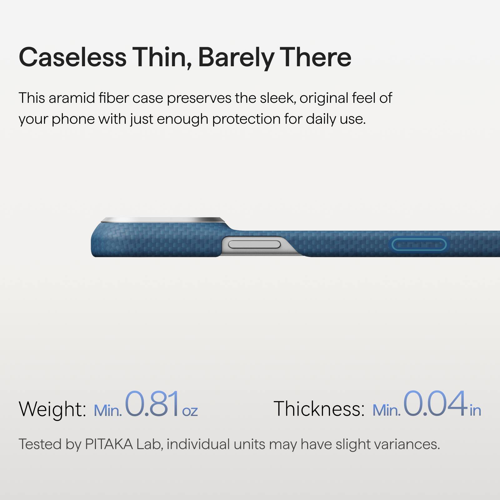 Caseless Thin, Barely There

This aramid fiber case preserves the sleek, original feel of your phone with just enough protection for daily use.

Weight: Min. 0.81 oz  
Thickness: Min. 0.04 in

Tested by PITAKA Lab, individual units may have slight variances.