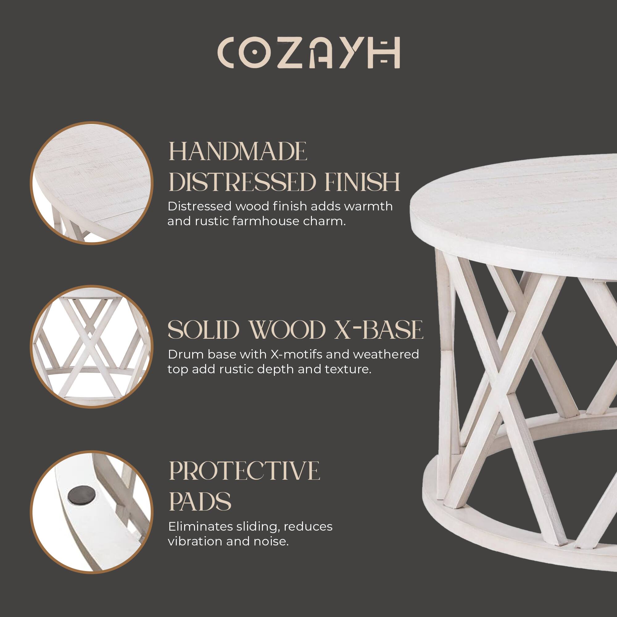 COZAYH

HANDMADE DISTRESSED FINISH  
Distressed wood finish adds warmth and rustic farmhouse charm.

SOLID WOOD X-BASE  
Drum base with X-motifs and weathered top add rustic depth and texture.

PROTECTIVE PADS  
Eliminates sliding, reduces vibration and noise.