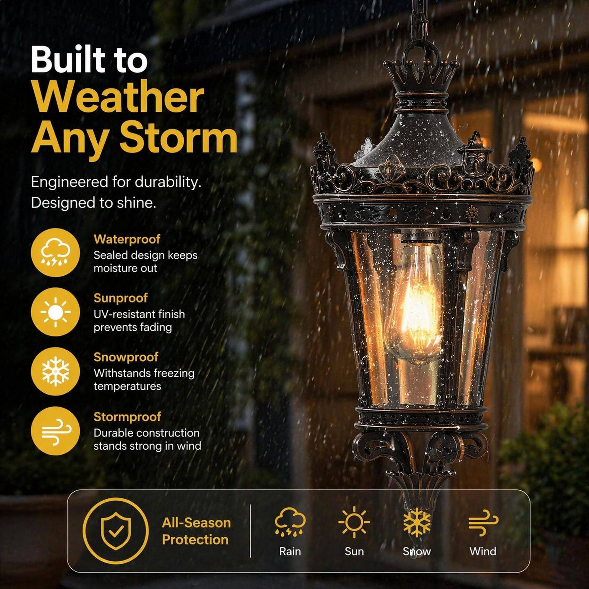 Built to Weather Any Storm  
Engineered for durability. Designed to shine.  

Waterproof  
Sealed design keeps moisture out  

Sunproof  
UV-resistant finish prevents fading  

Snowproof  
Withstands freezing temperatures  

Stormproof  
Durable construction stands strong in wind  

All-Season Protection  
Rain  
Sun  
Snow  
Wind