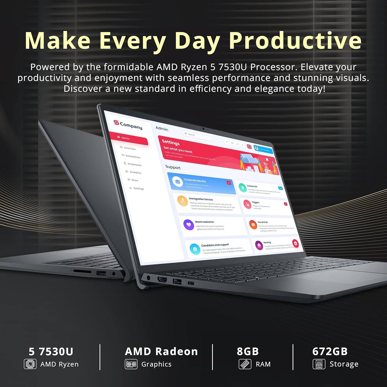 Make Every Day Productive

Powered by the formidable AMD Ryzen 5 7530U Processor. Elevate your productivity and enjoyment with seamless performance and stunning visuals. Discover a new standard in efficiency and elegance today!

Company Admin - Settings - Set when you need - Employee Support - Company - Terprats - -ot - smnigratinlandles - - - - tae Condiduts Auty Sp

5 7530U AMD Ryzen AMD Radeon Graphics 8GB RAM 672GB Storage