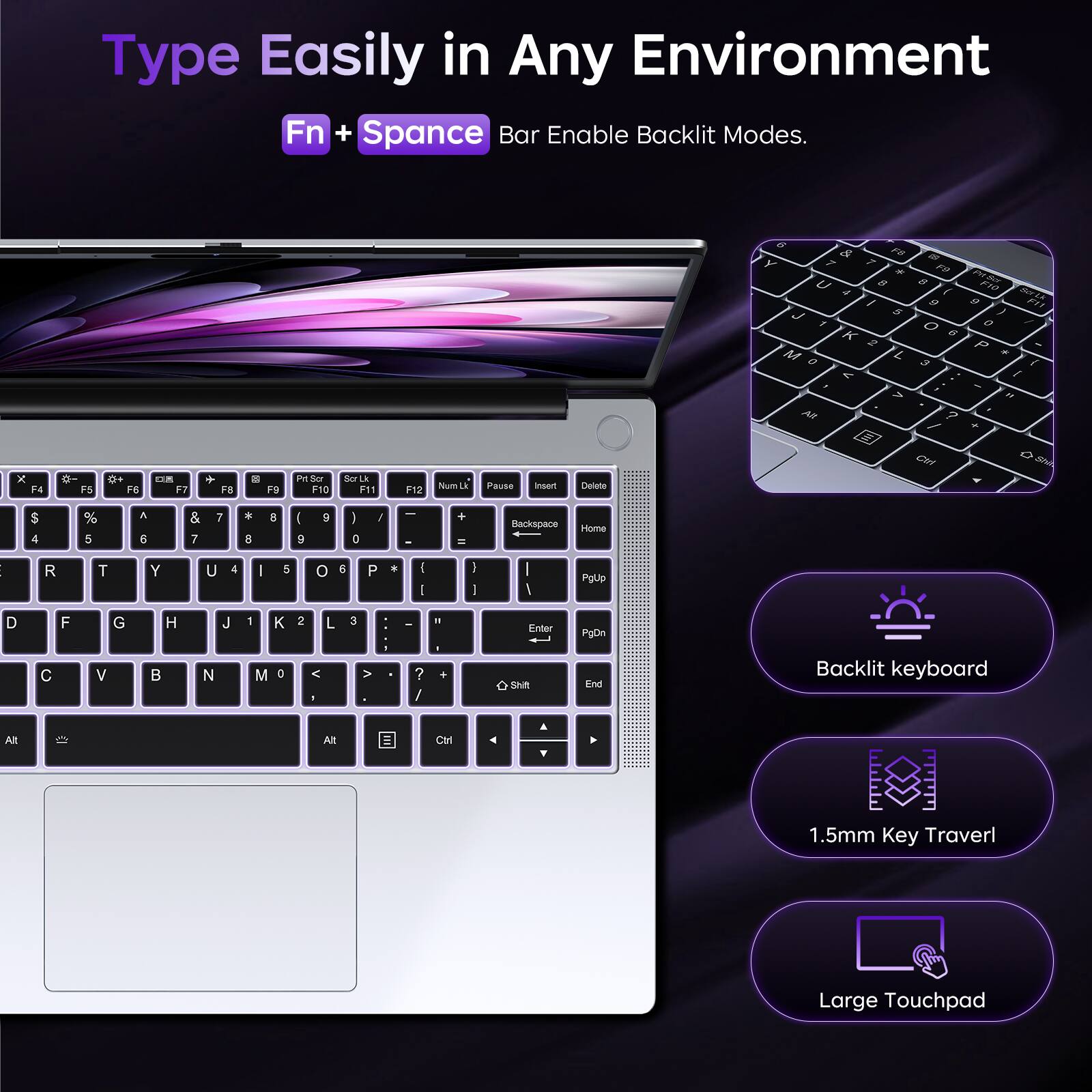 Type Easily in Any Environment  
Fn + Space Bar Enable Backlit Modes.

6 & F5 Y 7 * U 8 4 I J 5 1% K 2 M 0 L < , > Alt  
25 F9 8 / 9 O 6 3 ? /  
F10 Scr Li 9 F11 0 P * ( (  
F6  
DE F7  
F8  
DG  
F9  
Prt Scr F10  
Scr Lk F11  
NumLk Pause F12  
Insert  
Delete  
Ctrl  
Shift  
$ 4  
% 5  
& 6  
* 7  
I 8  
9  
I 0  
/  
+ =  
Backspace  
Home  
R  
T  
Y  
U  
I  
O  
P  
*  
(  
)  
PgUp  
D  
C  
F  
G  
H  
J  
K  
L  
:  
"  
Enter  
PgDn  
End  
Backlit keyboard  
1.5mm Key Travel  
Large Touchpad