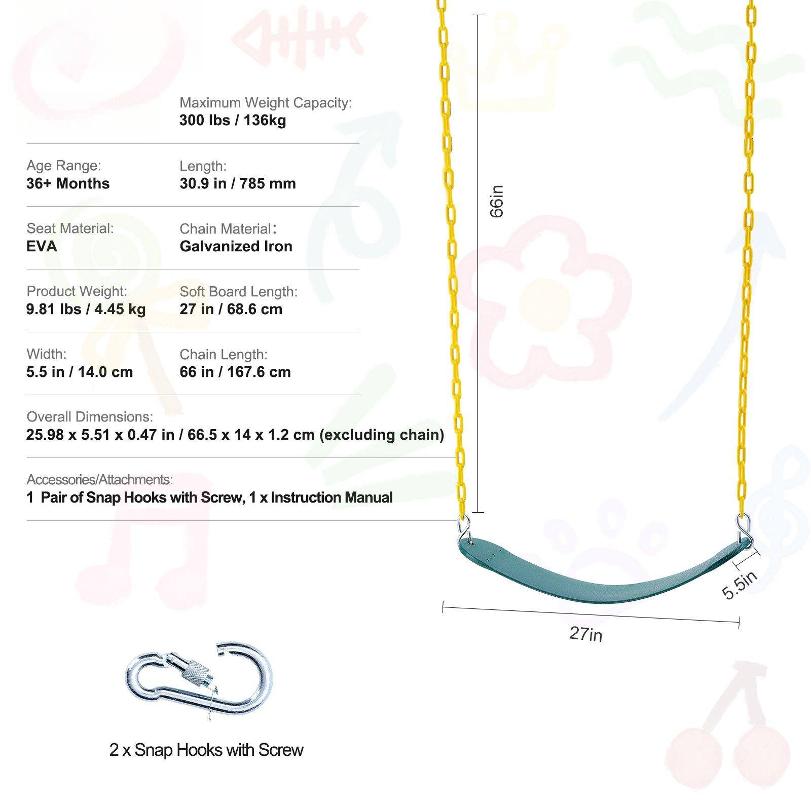Maximum Weight Capacity: 300 lbs / 136 kg

Age Range: 36+ Months

Length: 30.9 in / 785 mm

Seat Material: EVA

Chain Material: Galvanized Iron

Product Weight: 9.81 lbs / 4.45 kg

Soft Board Length: 27 in / 68.6 cm

Width: 5.5 in / 14.0 cm

Chain Length: 66 in / 167.6 cm

Overall Dimensions: 25.98 x 5.51 x 0.47 in / 66.5 x 14 x 1.2 cm (excluding chain)

Accessories/Attachments: 1 Pair of Snap Hooks with Screw, 1 x Instruction Manual

2 x Snap Hooks with Screw