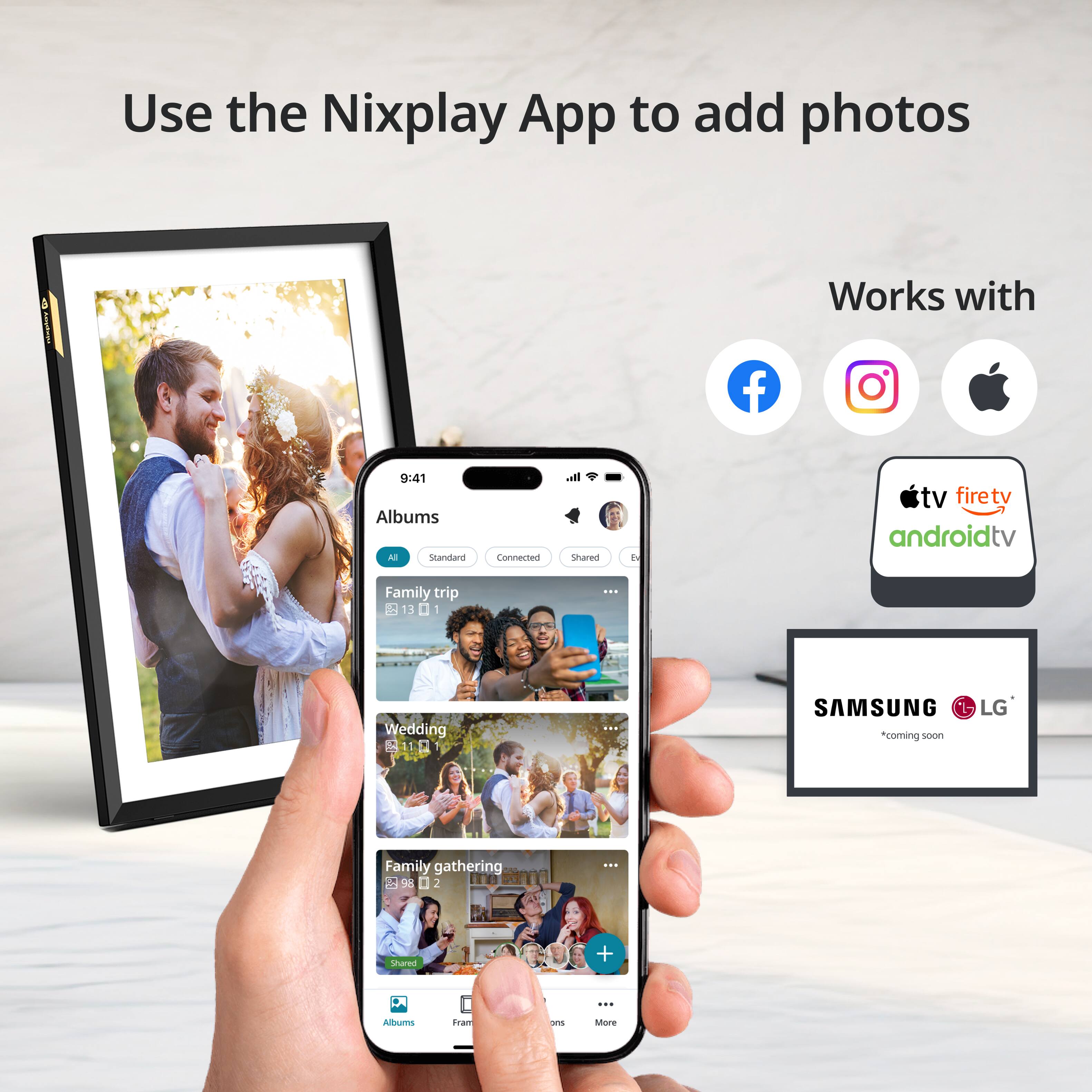 Use the Nixplay App to add photos

Works with

Albums

Family trip 13

Wedding 11

Family gathering 98

Shared

SAMSUNG LG *coming soon