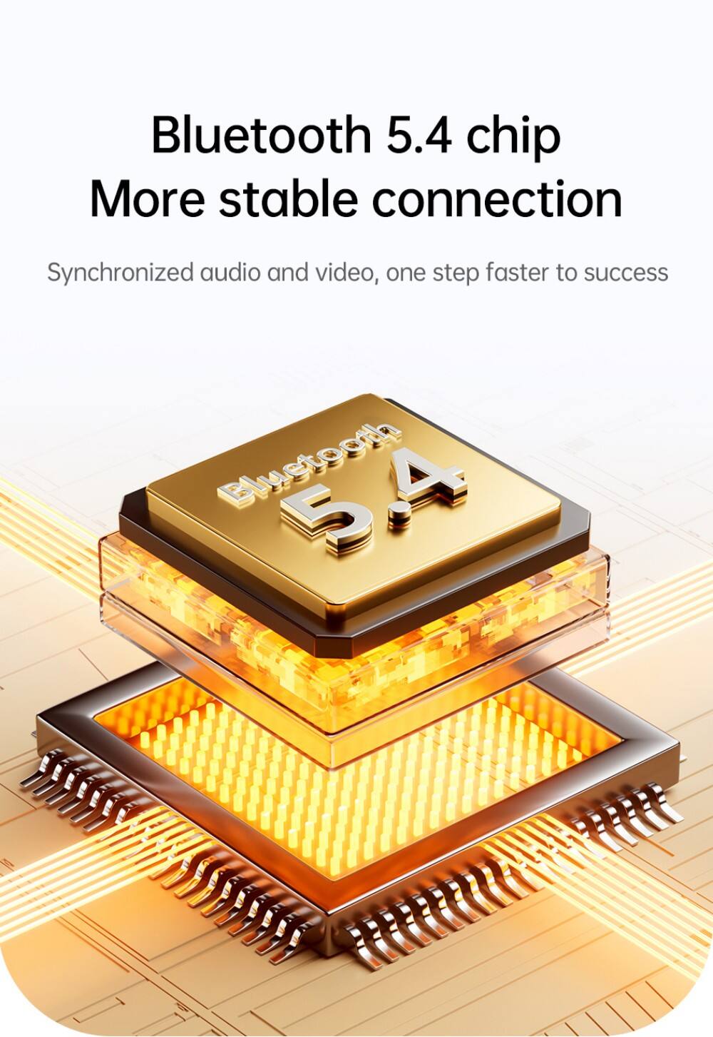 Bluetooth 5.4 chip  
More stable connection  
Synchronized audio and video, one step faster to success