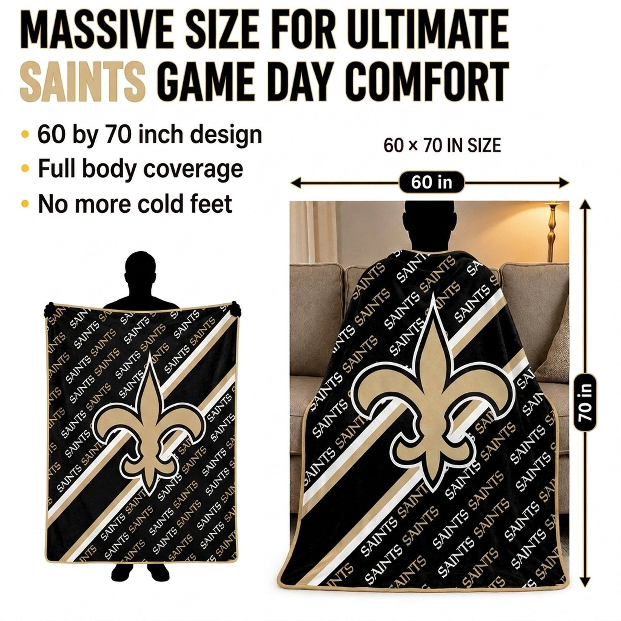 MASSIVE SIZE FOR ULTIMATE SAINTS GAME DAY COMFORT

- 60 by 70 inch design
- Full body coverage
- No more cold feet

60 x 70 IN SIZE

60 in

70 in