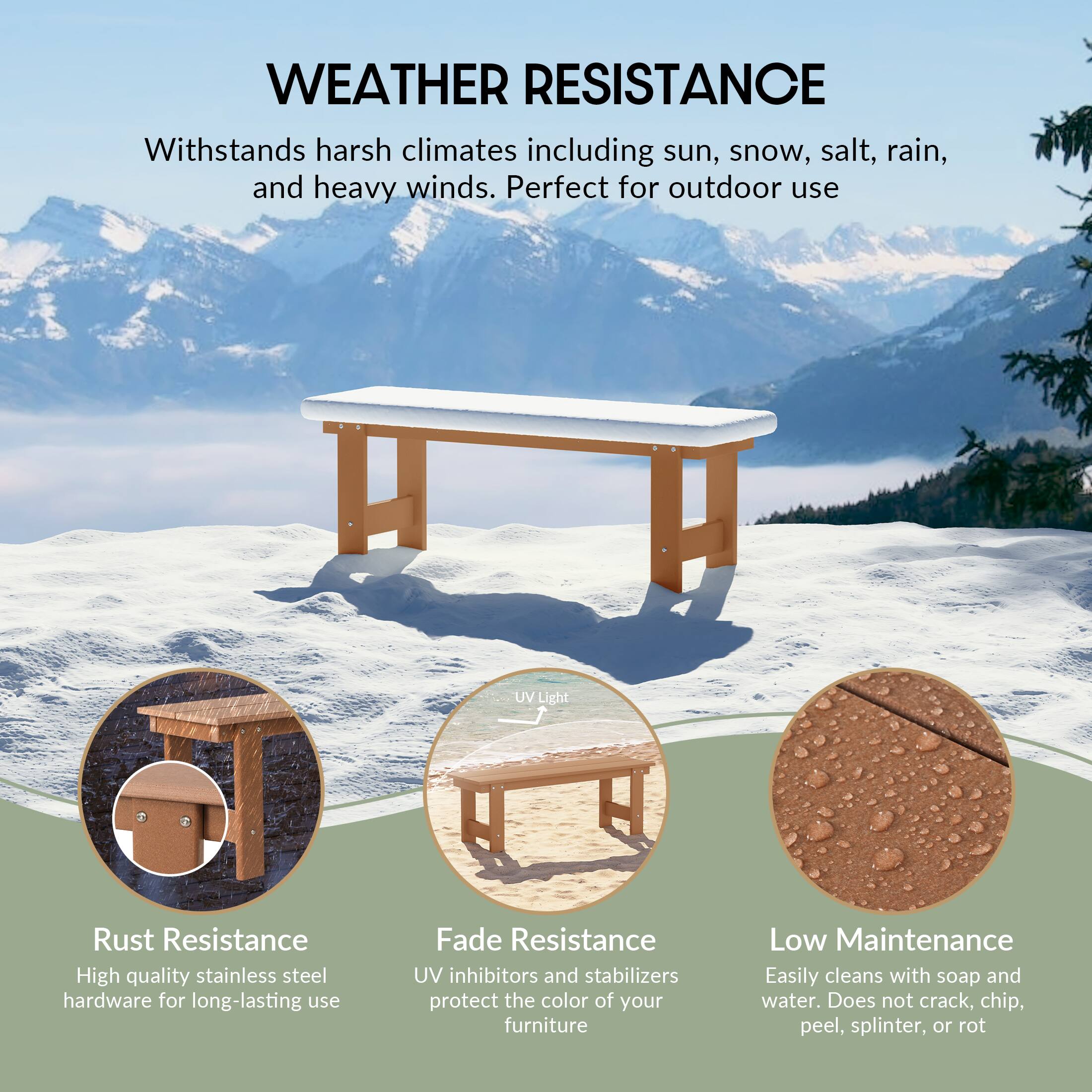 WEATHER RESISTANCE  
Withstands harsh climates including sun, snow, salt, rain, and heavy winds. Perfect for outdoor use

UV Light

Rust Resistance  
High quality stainless steel hardware for long-lasting use

Fade Resistance  
UV inhibitors and stabilizers protect the color of your furniture

Low Maintenance  
Easily cleans with soap and water. Does not crack, chip, peel, splinter, or rot