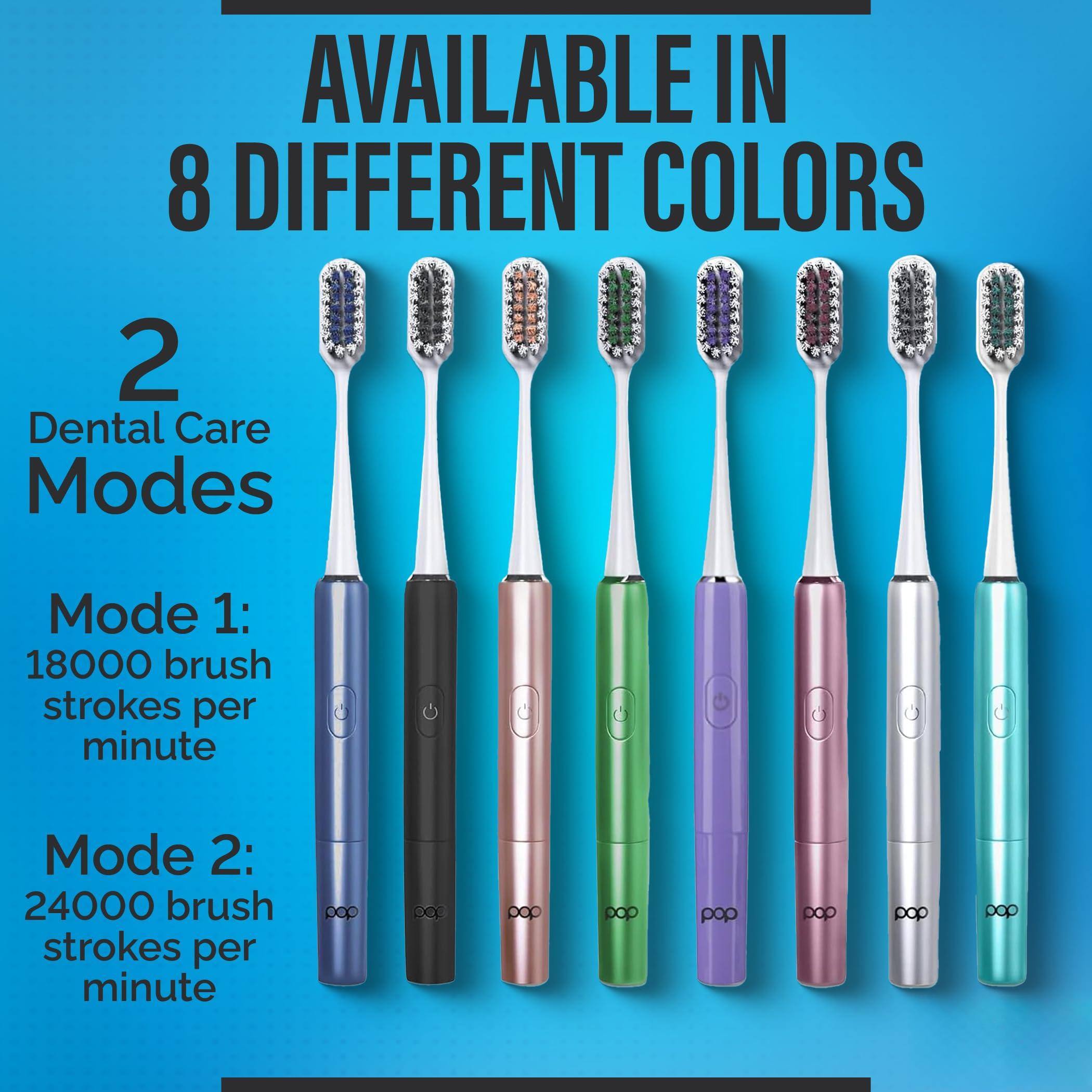AVAILABLE IN 8 DIFFERENT COLORS

2 Dental Care Modes

Mode 1: 18000 brush strokes per minute

Mode 2: 24000 brush strokes per minute