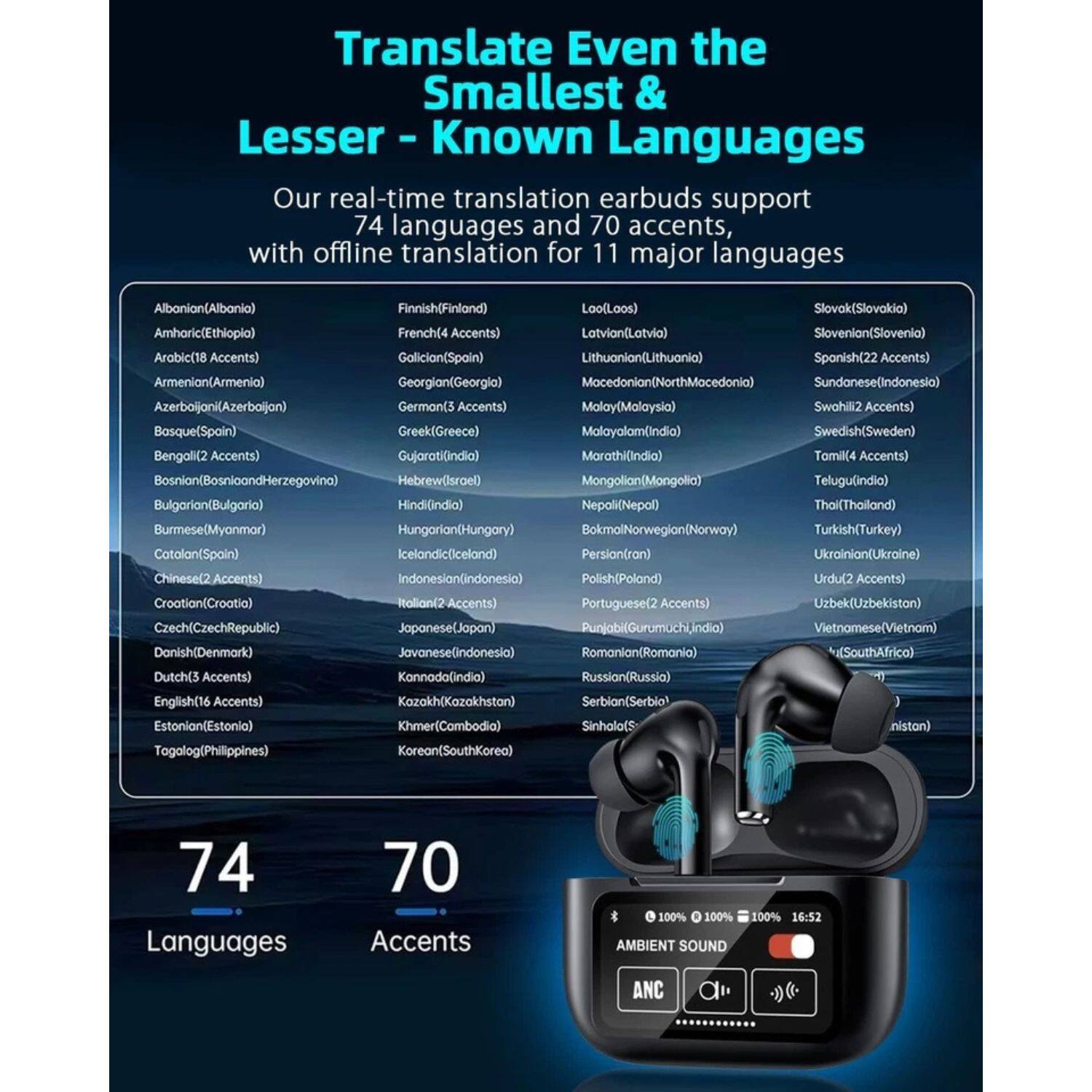 Translate Even the Smallest & Lesser-Known Languages

Our real-time translation earbuds support 74 languages and 70 accents, with offline translation for 11 major languages

Albanian (Albania)  
Amharic (Ethiopia)  
Arabic (18 Accents)  
Armenian (Armenia)  
Azerbaijani (Azerbaijan)  
Basque (Spain)  
Bengali (2 Accents)  
Bosnian (Bosnia and Herzegovina)  
Bulgarian (Bulgaria)  
Burmese (Myanmar)  
Catalan (Spain)  
Chinese (2 Accents)  
Croatian (Croatia)  
Czech (Czech Republic)  
Danish (Denmark)  
Dutch (5 Accents)  
English (16 Accents)  
Estonian (Estonia)  
Finnish (Finland)  
French (4 Accents)  
Galician (Spain)  
Georgian (Georgia)  
German (3 Accents)  
Greek (Greece)  
Gujarati (India)  
Hebrew (Israel)  
Hindi (India)  
Hung