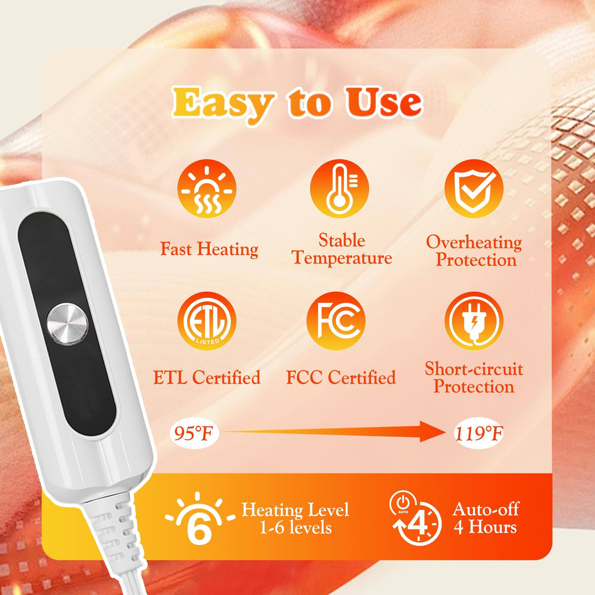 Easy to Use

- Fast Heating
- Stable Temperature
- Overheating Protection
- ETL Certified
- FCC Certified
- Short-circuit Protection
- 95°F
- 119°F
- Heating Level 1-6 levels
- Auto-off 4 Hours