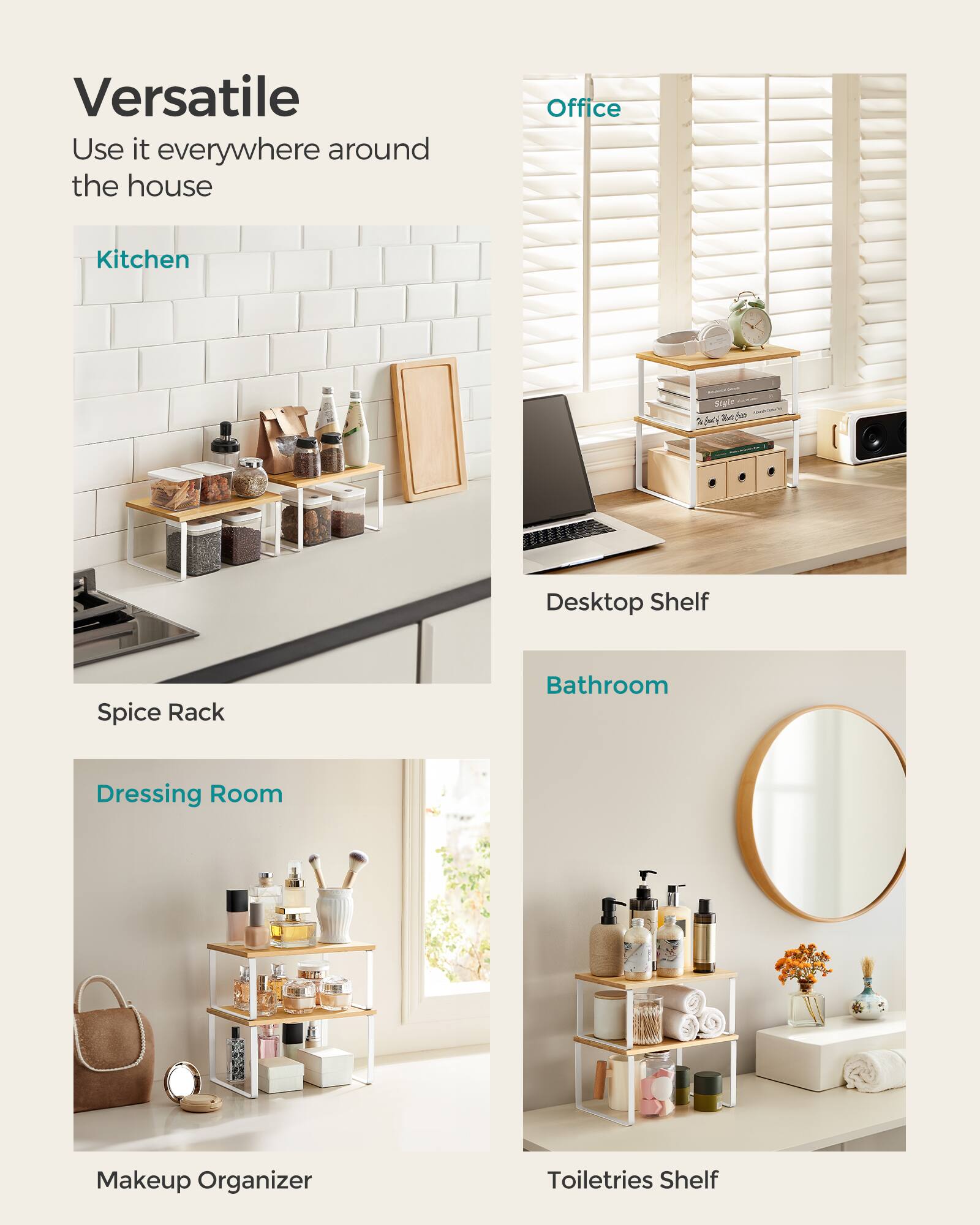 Versatile  
Use it everywhere around the house

Office  
Desktop Shelf

Kitchen  
Spice Rack

Bathroom  
Toiletries Shelf

Dressing Room  
Makeup Organizer