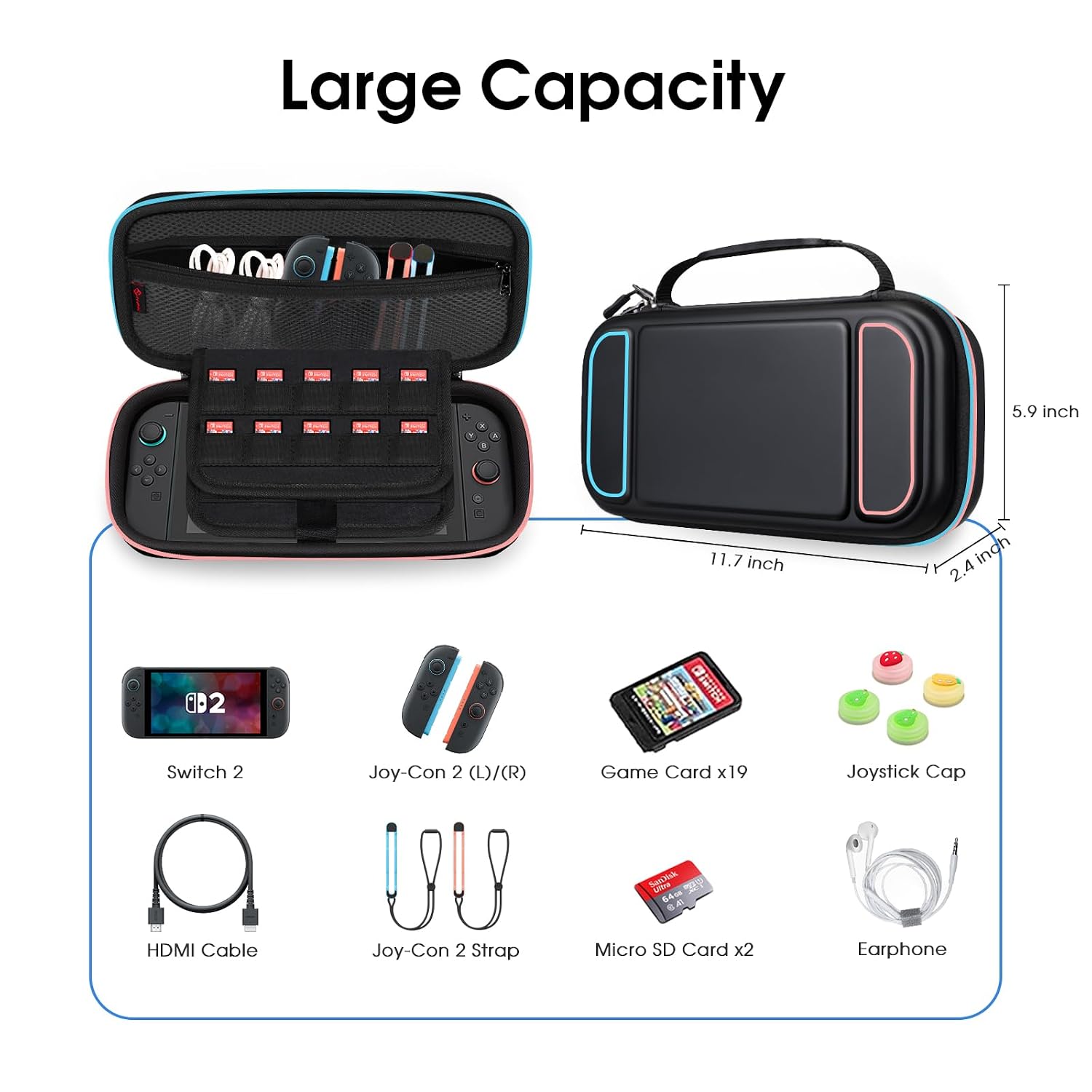 Large Capacity

5.9 inch
11.7 inch
2.4 inch

Switch 2
Joy-Con 2 (L)/(R)
Game Card x19
Joystick Cap
Sanlisk UDA 64cm 8:47
HDMI Cable
Joy-Con 2 Strap
Micro SD Card x2
Earphone