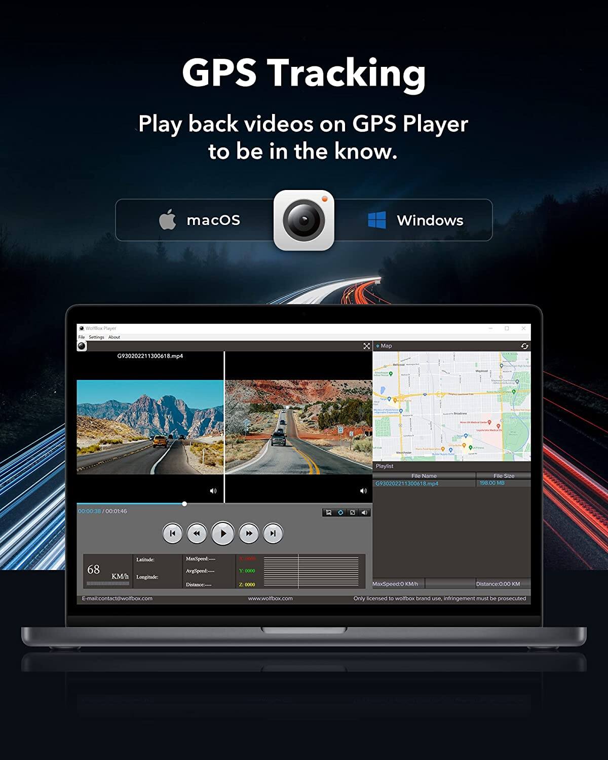 GPS Tracking  
Play back videos on GPS Player to be in the know.  

macOS Windows  

Wolfox Player  
File Settings About  

G930202211300618.mp4  
00:00:38 / 00:01:46  

Latitude: 68  
Longitude:  
MaxSpeed: 0 Kmh  
AvgSpeed:  
Distance: 0.00 KM  

E-mail: contact@wolfbox.com  
www.wolfbox.com  

Only licensed to wolfbox brand use, infringement must be prosecuted