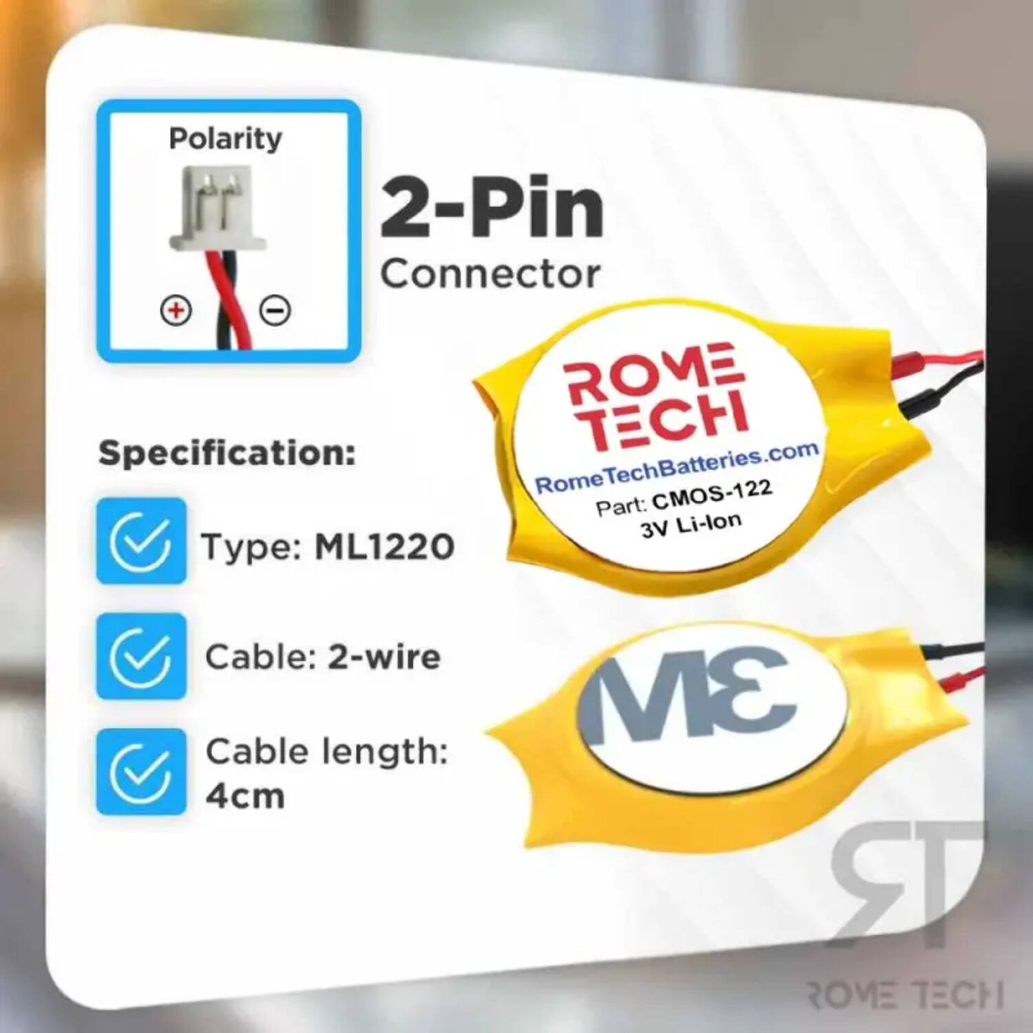Polarity 2-Pin Connector + -  
ROME TECH  
Specification:  
RomeTechBatteries.com  
Rome CMOS-122  
Part: 3V Li-lon  
Type: ML1220  
Cable: 2-wire  
Cable length: 4cm  
3M  
ROME TECH