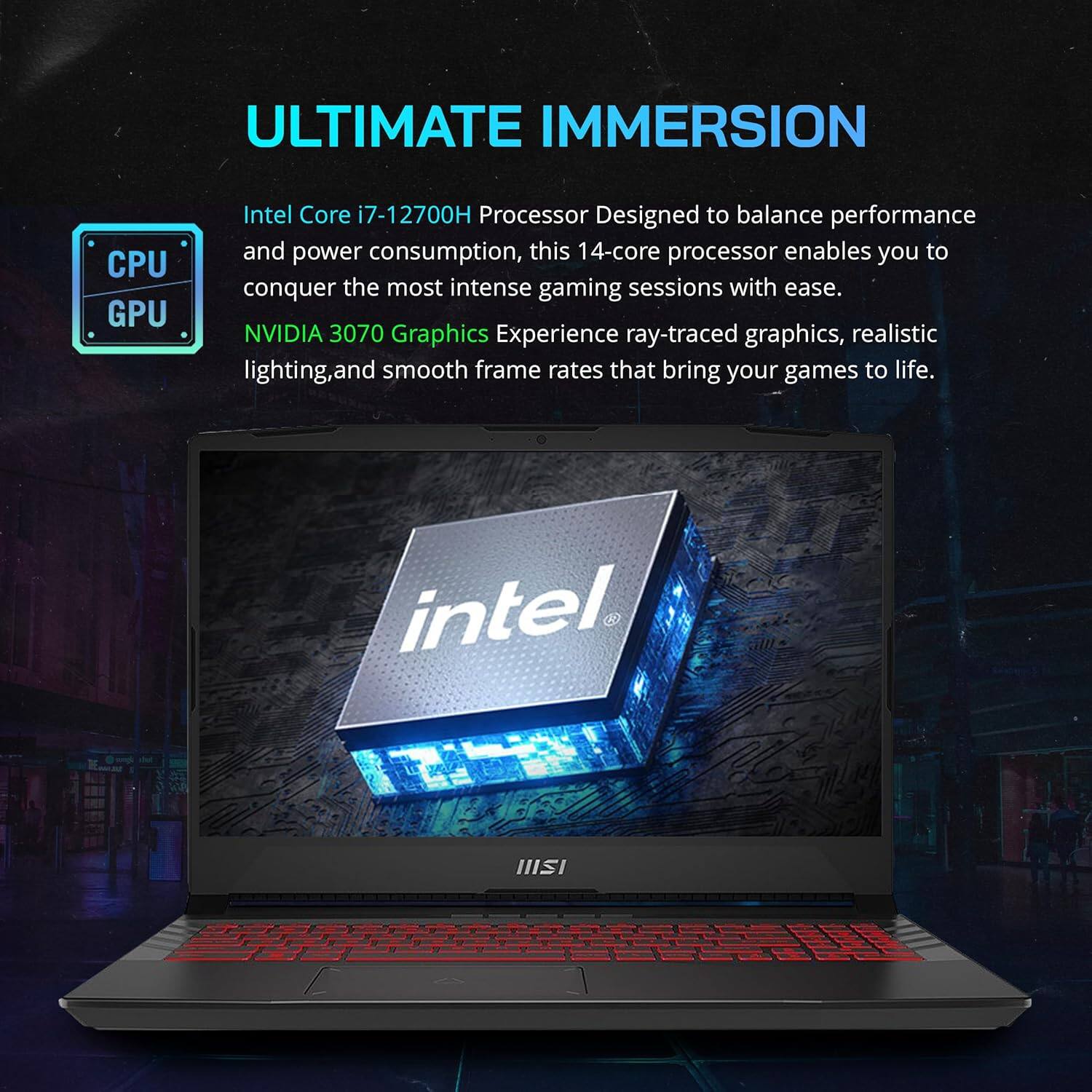 ULTIMATE IMMERSION

Intel Core i7-12700H Processor  
Designed to balance performance and power consumption, this 14-core processor enables you to conquer the most intense gaming sessions with ease.

NVIDIA 3070 Graphics  
Experience ray-traced graphics, realistic lighting, and smooth frame rates that bring your games to life.