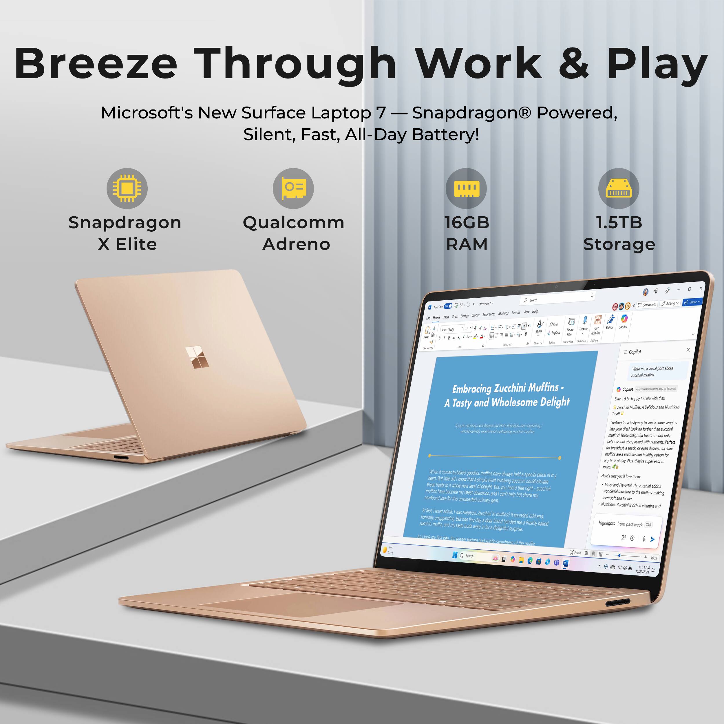 Breeze Through Work & Play  
Microsoft's New Surface Laptop 7 - Snapdragon Powered, Silent, Fast, All-Day Battery!  
Snapdragon X Elite  
Qualcomm Adreno  
16GB RAM  
1.5TB Storage  

Embracing Zucchini Muffins - A Tasty and Wholesome Delight