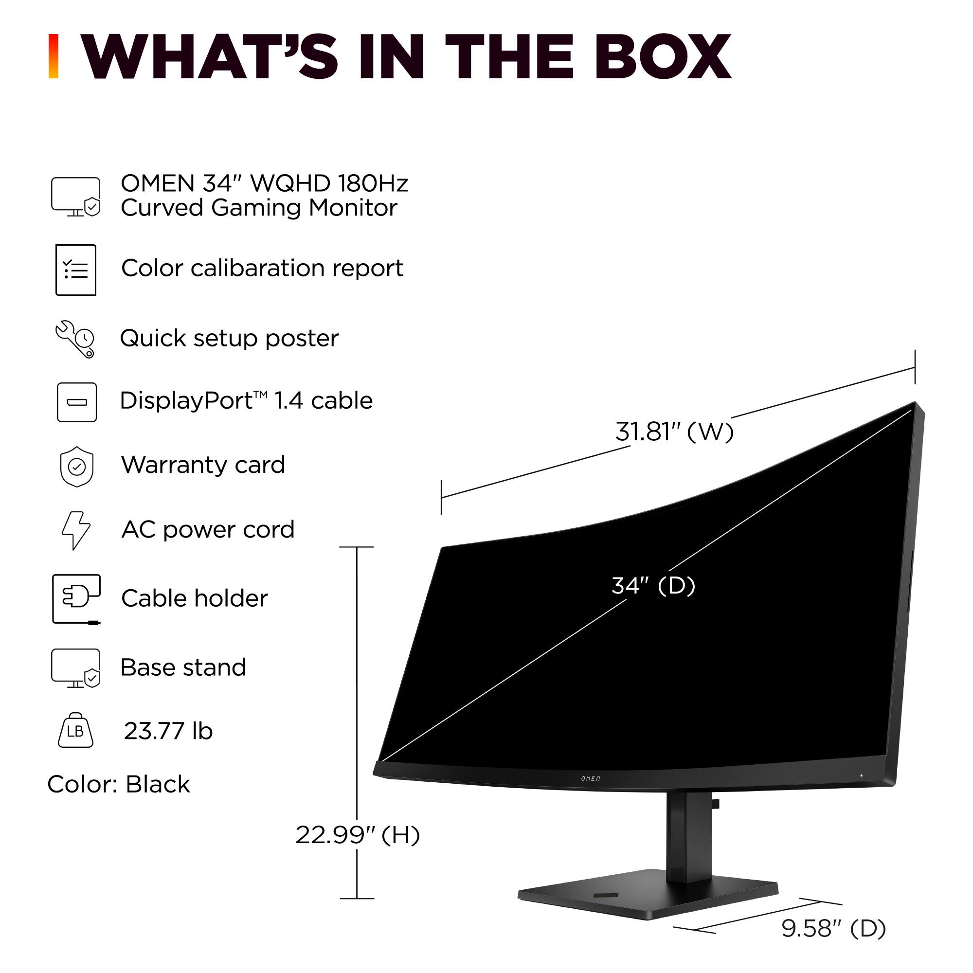 I WHAT'S IN THE BOX OMEN 34" WQHD 180Hz Curved Gaming Monitor Color calibration report Quick setup poster - DisplayPort 1.4 cable Warranty card 31.81" (W) AC power cord Cable holder 34" (D) Base stand LB 23.77 lb Color: Black nE 22.99" (H) 9.58" (D)