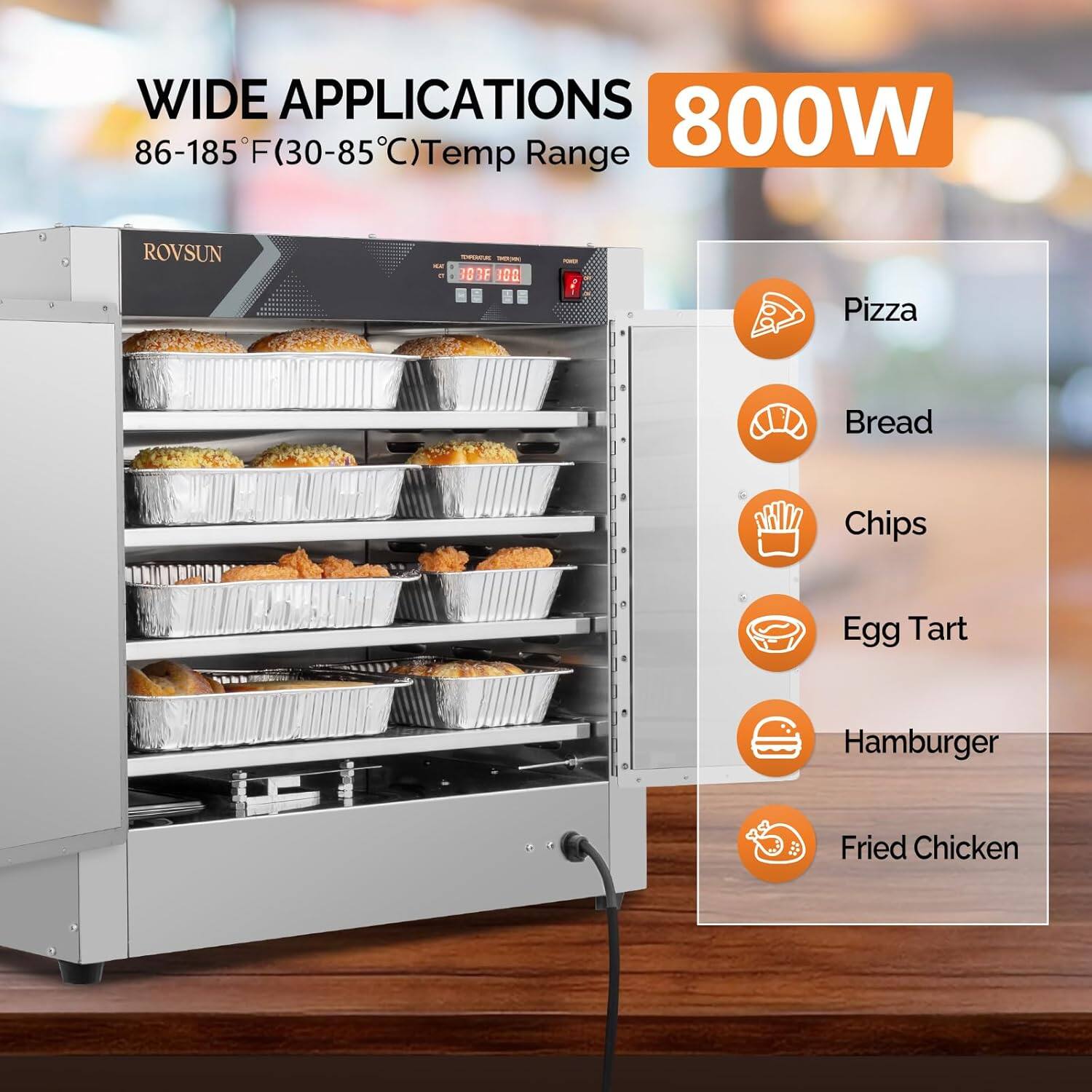 WIDE APPLICATIONS  
86-185°F (30-85°C) Temp Range  
800W  

ROVSUN  

Pizza  
Bread  
Chips  
Egg Tart  
Hamburger  
Fried Chicken