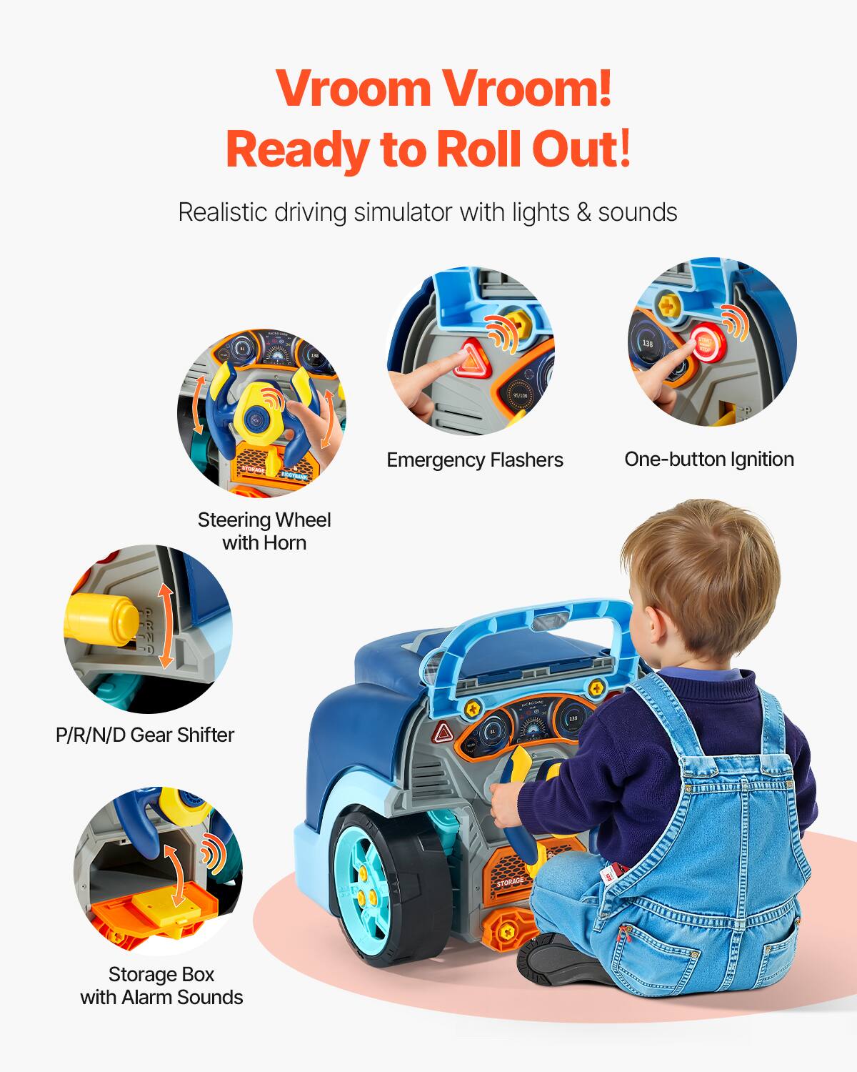 Vroom Vroom!  
Ready to Roll Out!  

Realistic driving simulator with lights & sounds  

- Steering Wheel with Horn  
- Emergency Flashers  
- One-button Ignition  
- P/R/N/D Gear Shifter  
- Storage Box with Alarm Sounds