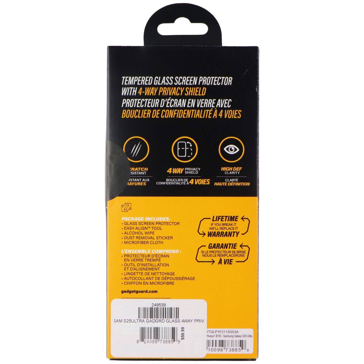 TEMPERED GLASS SCREEN PROTECTOR WITH 4-WAY PRIVACY SHIELD  
PROTECTEUR D'ÉCRAN EN VERRE AVEC BOUCLIER DE CONFIDENTIALITÉ 4 VOIES  

4-WAY PRIVACY SHIELD  
BOUCLIER DE CONFIDENTIALITÉ 4 VOIES  

HIGH DEF CLARITY  
HAUTE DÉFINITION  

PACKAGE INCLUDES:  
LIFETIME GLASS SCREEN PROTECTOR + EASY-ALIGN TOOL + ALCOHOL WIPE + DUST REMOVAL STICKER + MICROFIBER CLOTH  
L'ENSEMBLE COMPREND: PROTECTEUR D'ÉCRAN EN VERRE TEMPE + OUTIL D'INSTALLATION ET D'ALIGNEMENT + LINGETTE DE NETTOYAGE + CHIFFON EN MICROFIBRE  

IF YOU BREAK IT, WE'LL REPLACE IT  
GARANTIE À VIE  

gadgetguard.com  
SAM S25ULTRA GADGRD GLASS 4WAY PRIV  
TGLP1F21S03A  
249539  
10098 73885