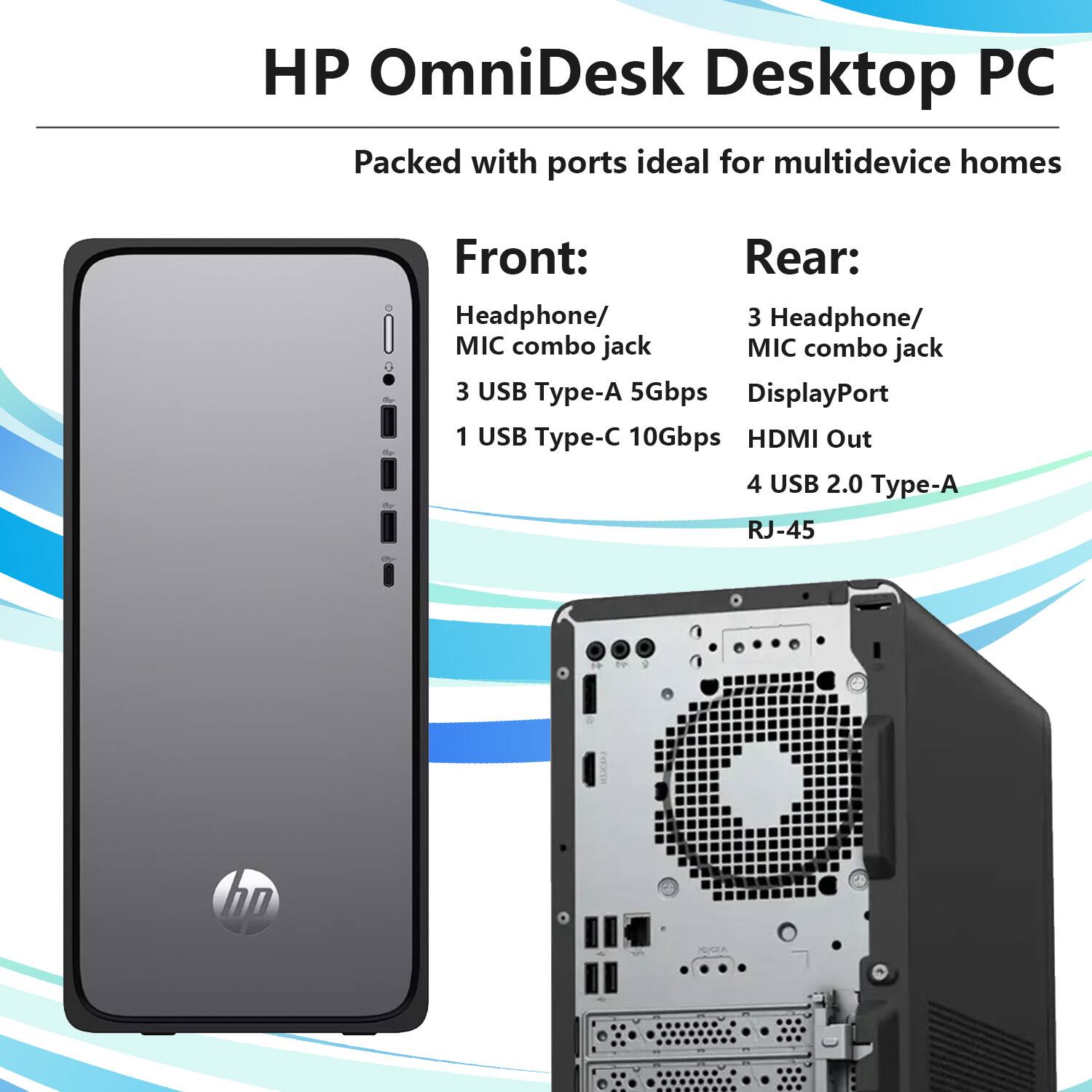 HP OmniDesk Desktop PC  
Packed with ports ideal for multidevice homes  

Front:  
- Headphone/MIC combo jack  
- 3 USB Type-A 5Gbps  
- 1 USB Type-C 10Gbps  

Rear:  
- 3 Headphone/MIC combo jack  
- DisplayPort  
- HDMI Out  
- 4 USB 2.0 Type-A  
- RJ-45