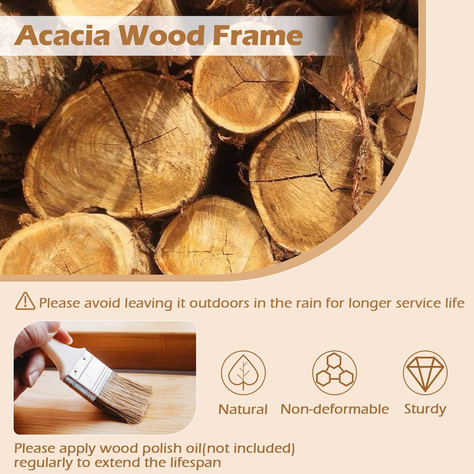 Acacia Wood Frame

Please avoid leaving it outdoors in the rain for longer service life

Natural Non-deformable Sturdy

Please apply wood polish oil (not included) regularly to extend the lifespan