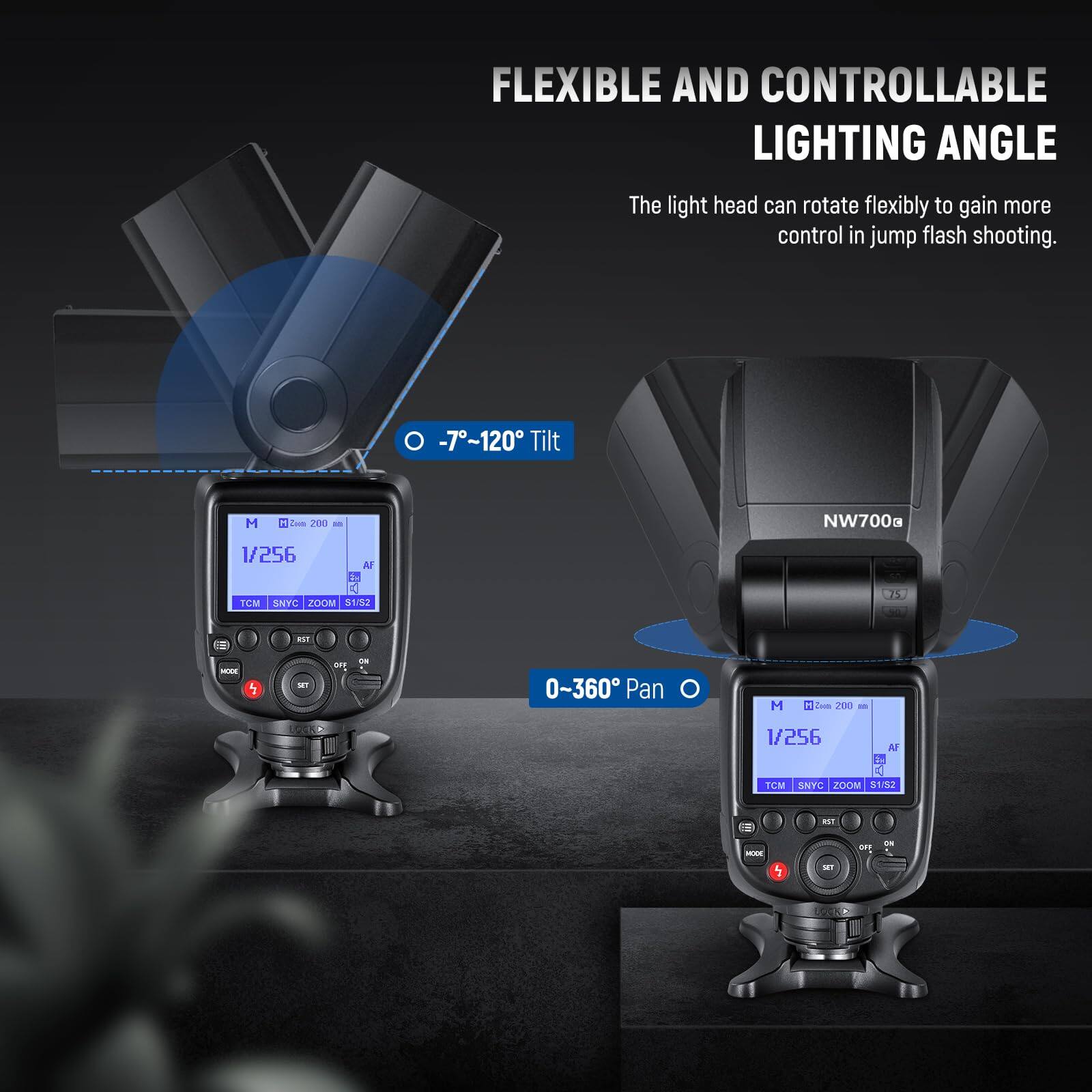 FLEXIBLE AND CONTROLLABLE LIGHTING ANGLE

The light head can rotate flexibly to gain more control in jump flash shooting.

-7°~120° Tilt

0-360° Pan

NW700g

1/256

TCM

SNYC

ZOOM

S192