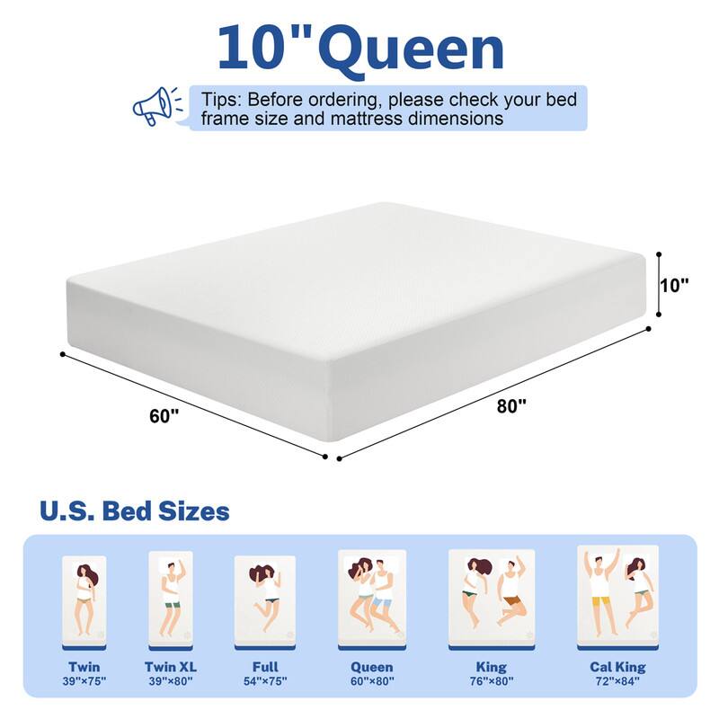 10" Queen

Tips: Before ordering, please check your bed frame size and mattress dimensions

U.S. Bed Sizes
- Twin: 39"x75"
- Twin XL: 39"x80"
- Full: 54"x75"
- Queen: 60"x80"
- King: 76"x80"
- Cal King: 72"x84"