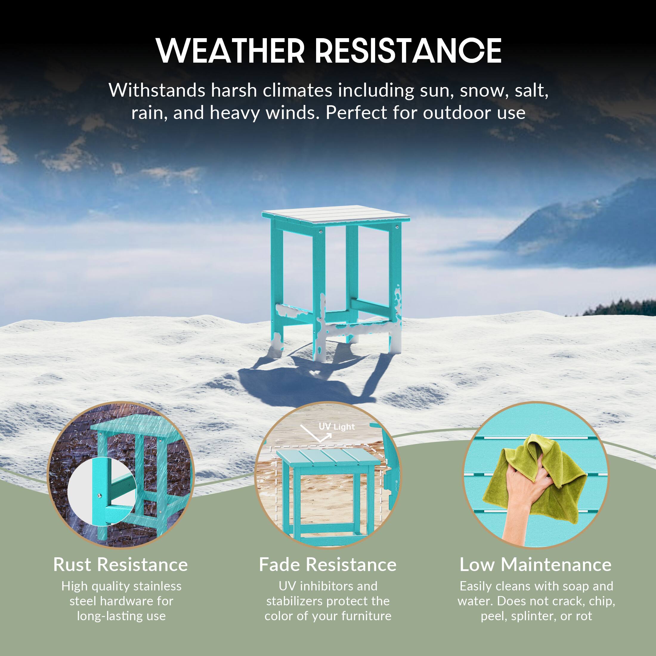 WEATHER RESISTANCE  
Withstands harsh climates including sun, snow, salt, rain, and heavy winds. Perfect for outdoor use.

- Rust Resistance  
  High quality stainless steel hardware for long-lasting use

- Fade Resistance  
  UV inhibitors and stabilizers protect the color of your furniture

- Low Maintenance  
  Easily cleans with soap and water. Does not crack, chip, peel, splinter, or rot