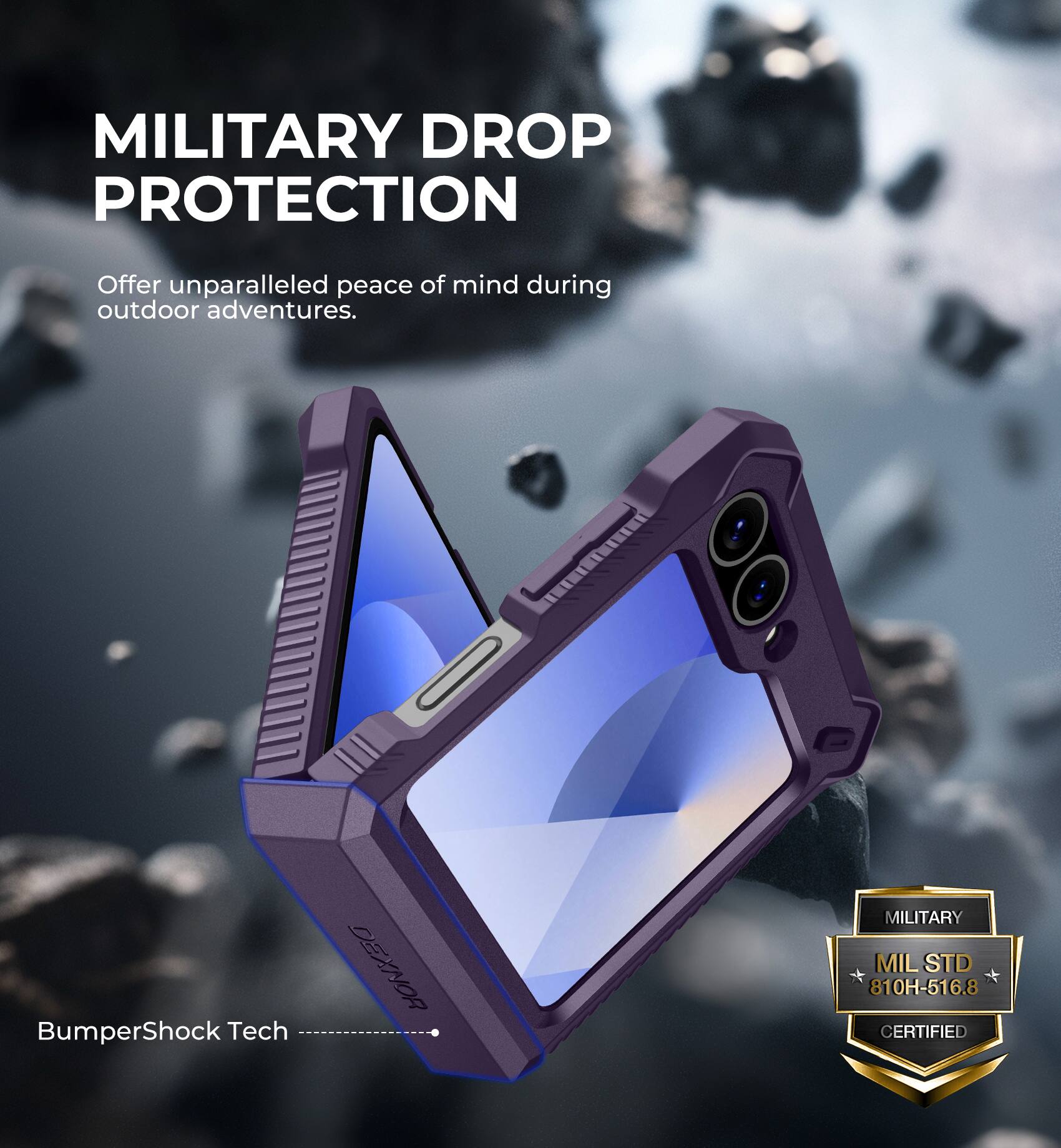 MILITARY DROP PROTECTION
Offer unparalleled peace of mind during outdoor adventures.
BumperShock Tech
DEXNOR
MILITARY MIL STD 810H-516.8 CERTIFIED