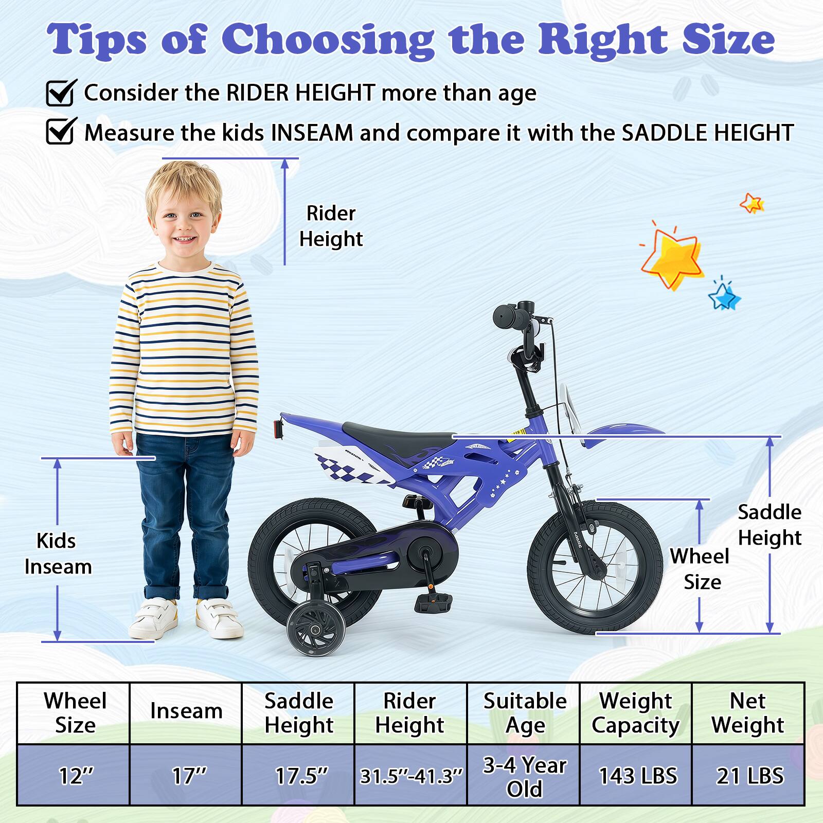 Tips of Choosing the Right Size

- Consider the RIDER HEIGHT more than age
- Measure the kids INSEAM and compare it with the SADDLE HEIGHT

| Wheel Size | Inseam | Saddle Height | Rider Height | Suitable Age | Weight Capacity | Net Weight |
|------------|--------|--------------|-------------|-------------|----------------|------------|
| 12"        | 17"    | 17.5"        | 31.5"-41.3"  | 3-4 Year Old | 143 LBS        | 21 LBS     |