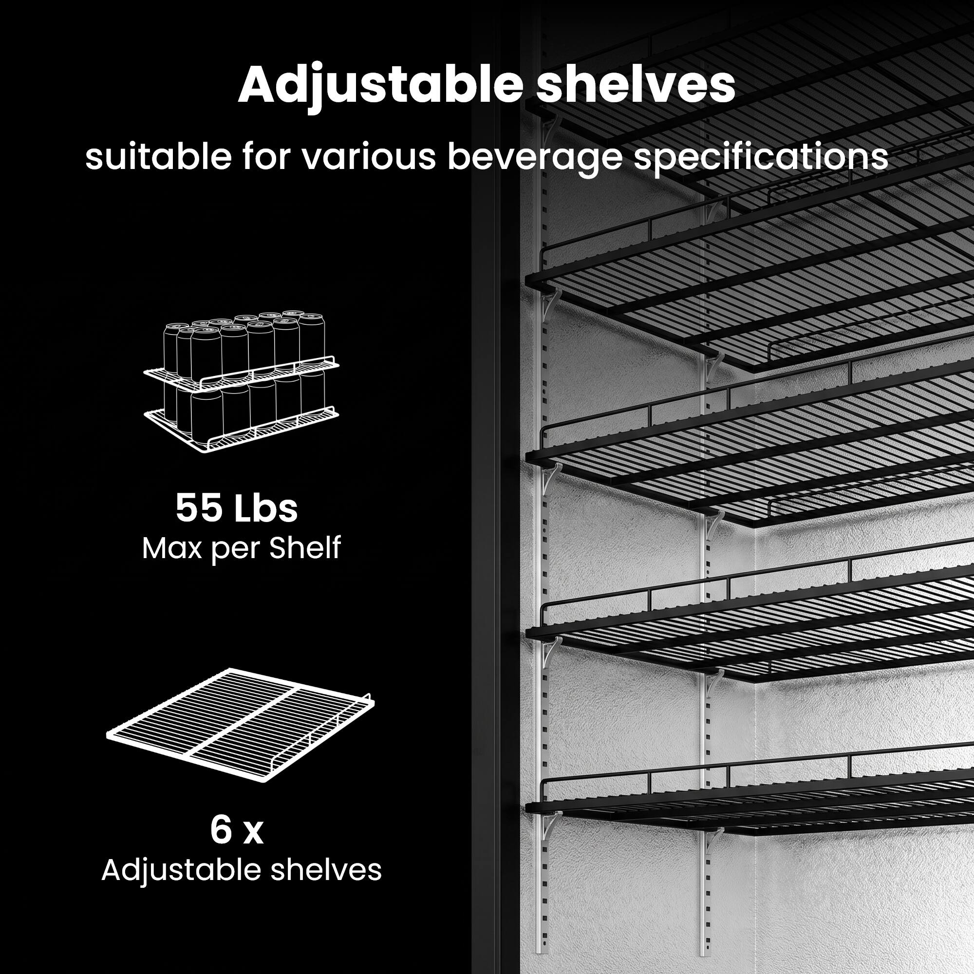 Adjustable shelves suitable for various beverage specifications  
55 Lbs Max per Shelf  
6 x Adjustable shelves