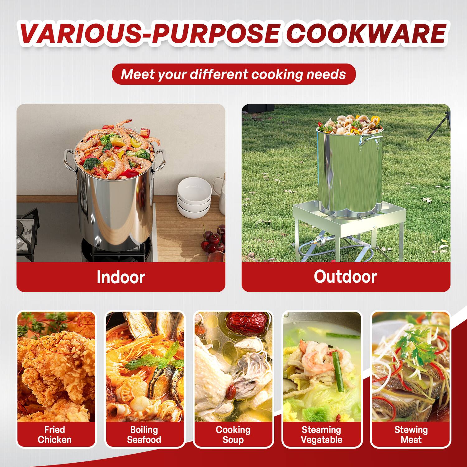 VARIOUS-PURPOSE COOKWARE  
Meet your different cooking needs  

Indoor  
- Fried Chicken  
- Boiling Seafood  
- Cooking Soup  

Outdoor  
- Steaming Vegetable  
- Stewing Meat