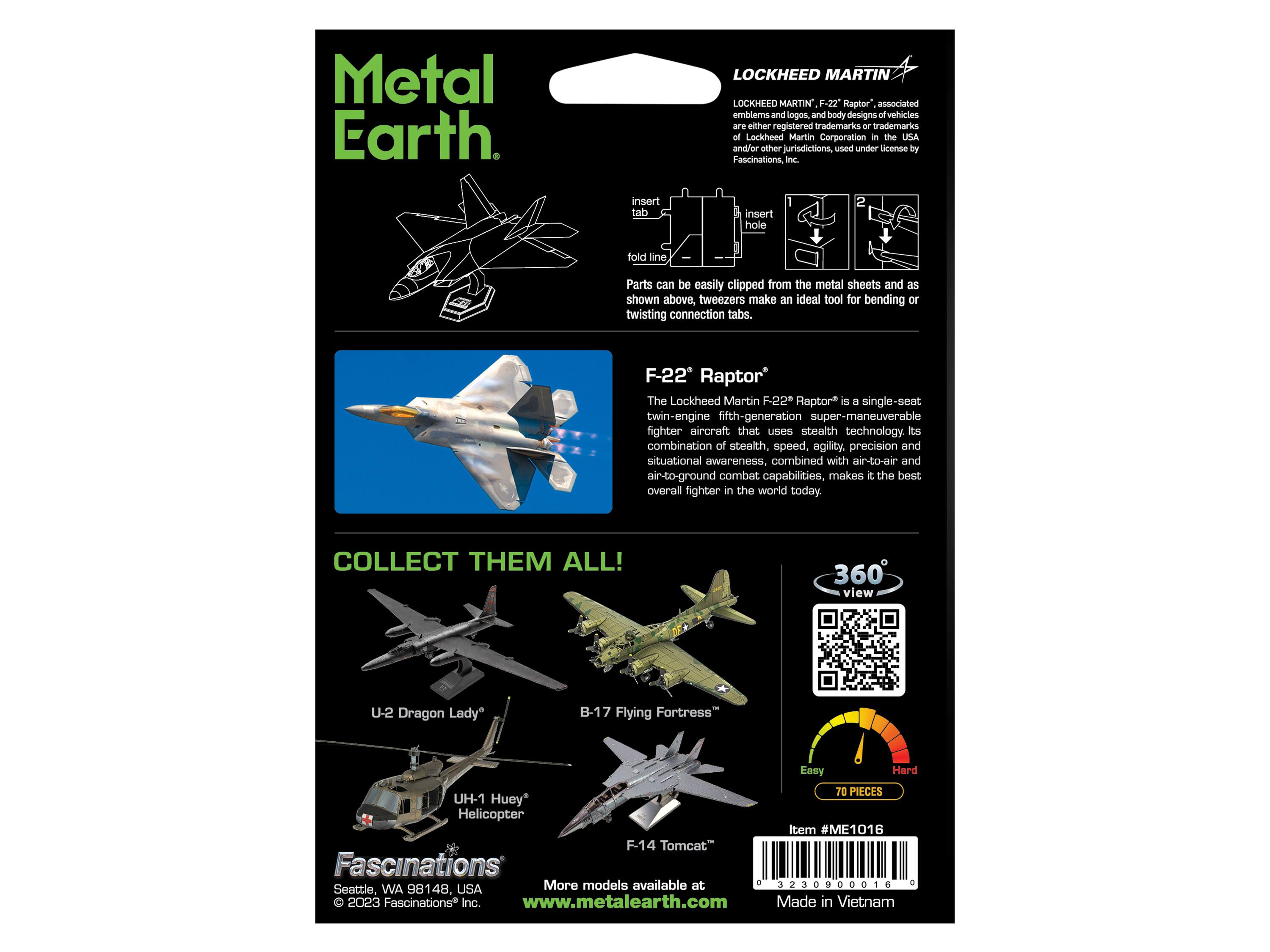 Metal Earth

LOCKHEED MARTIN LOCKHEED MARTIN F-22 Raptor associated emblems and logos and body designs of vehicles are either registered trademarks - trademarks of Lockheed Martin Corporation in the USA and/or other jurisdictions, used under license by Fascinations, Inc.

Parts can be easily clipped from the metal sheets and as shown above, tweezers make an ideal tool for bending or twisting connection tabs.

F-22 Raptor
The Lockheed Martin F-22 Raptor is a single-seat twin-engine fifth-generation super-maneuverable fighter aircraft that uses stealth technology. Its combination of stealth, speed, agility, precision and situational awareness, combined with air-to-air and air-to-ground combat capabilities, makes it the best overall fighter in the world today.

COLLECT THEM ALL!

360° view

U-2 Dragon Lady
B-17 Flying Fortress
UH-1 Huey Helicopter
F-14 Tomcat

Item #ME1016

Fascinations
Seattle, WA 98148, USA
© 2023 Fascinations Inc.
www.metal-earth.com

Made in Vietnam