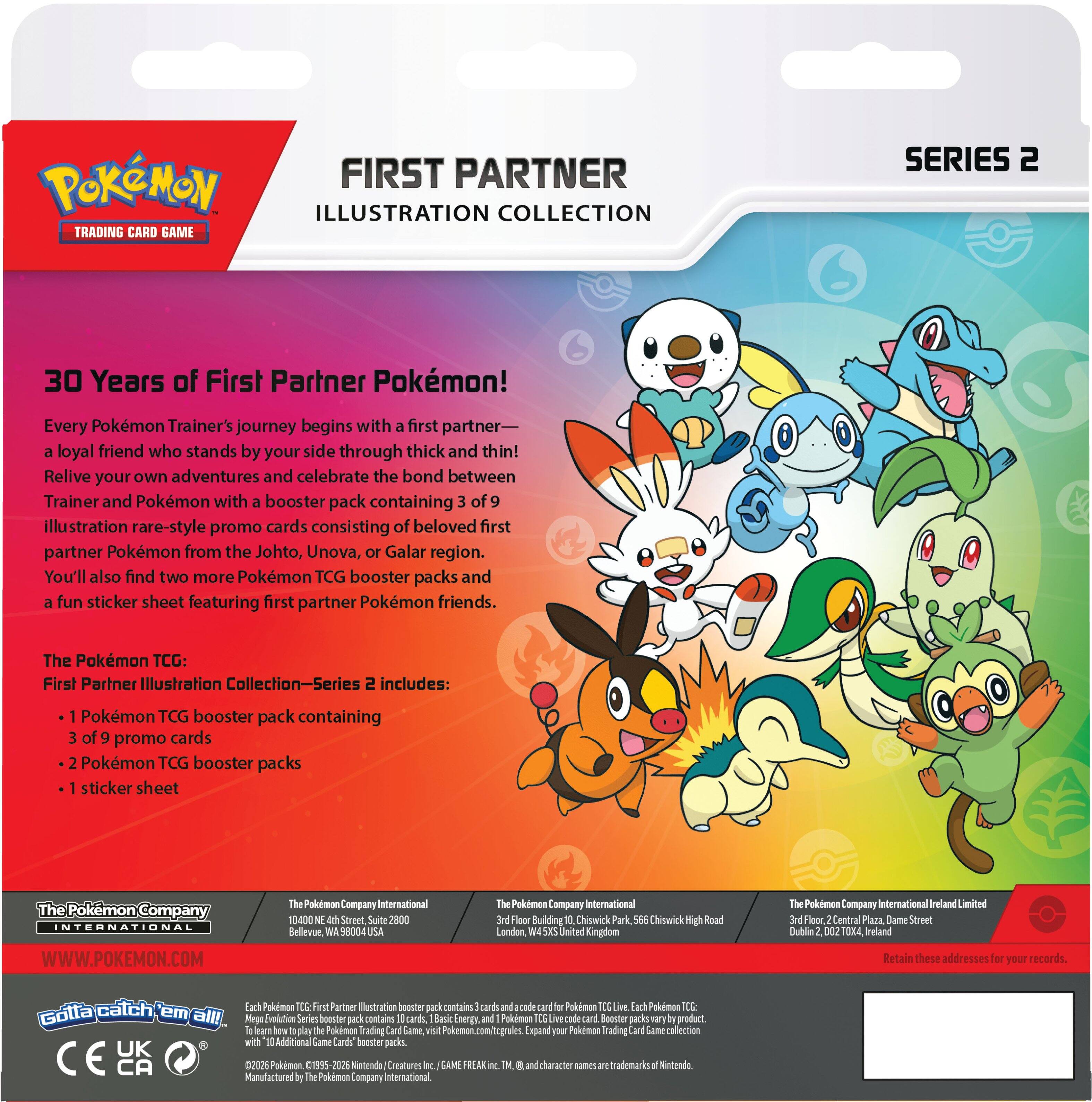**POKÉMON TRADING CARD GAME**

**FIRST PARTNER ILLUSTRATION COLLECTION SERIES 2**

**30 Years of First Partner Pokémon!**

Every Pokémon Trainer's journey begins with a first partner—a loyal friend who stands by your side through thick and thin! Relive your own adventures and celebrate the bond between Trainer and Pokémon with a booster pack containing 3 of 9 illustration rare-style promo cards consisting of beloved first partner Pokémon from the Johto, Unova, or Galar region. You'll also find two more Pokémon TCG booster packs and a fun sticker sheet featuring first partner Pokémon friends.

The Pokémon TCG: First Partner Illustration Collection—Series 2 includes:
- 1 Pokémon TCG booster pack containing 3 of 9 promo cards
- 2 Pokémon TCG booster packs
- 1 sticker sheet

**The Pokémon Company International**
WWW.POKEMON.COM

**The Pokémon Company International**
1040 NE 4th Street, Suite 2800  
Bellevue, WA 98004 USA

**The Pokémon Company International**
3rd Floor, 2 Central Plaza, Dame Street  
Dublin 2, D02 X020, Ireland

**
