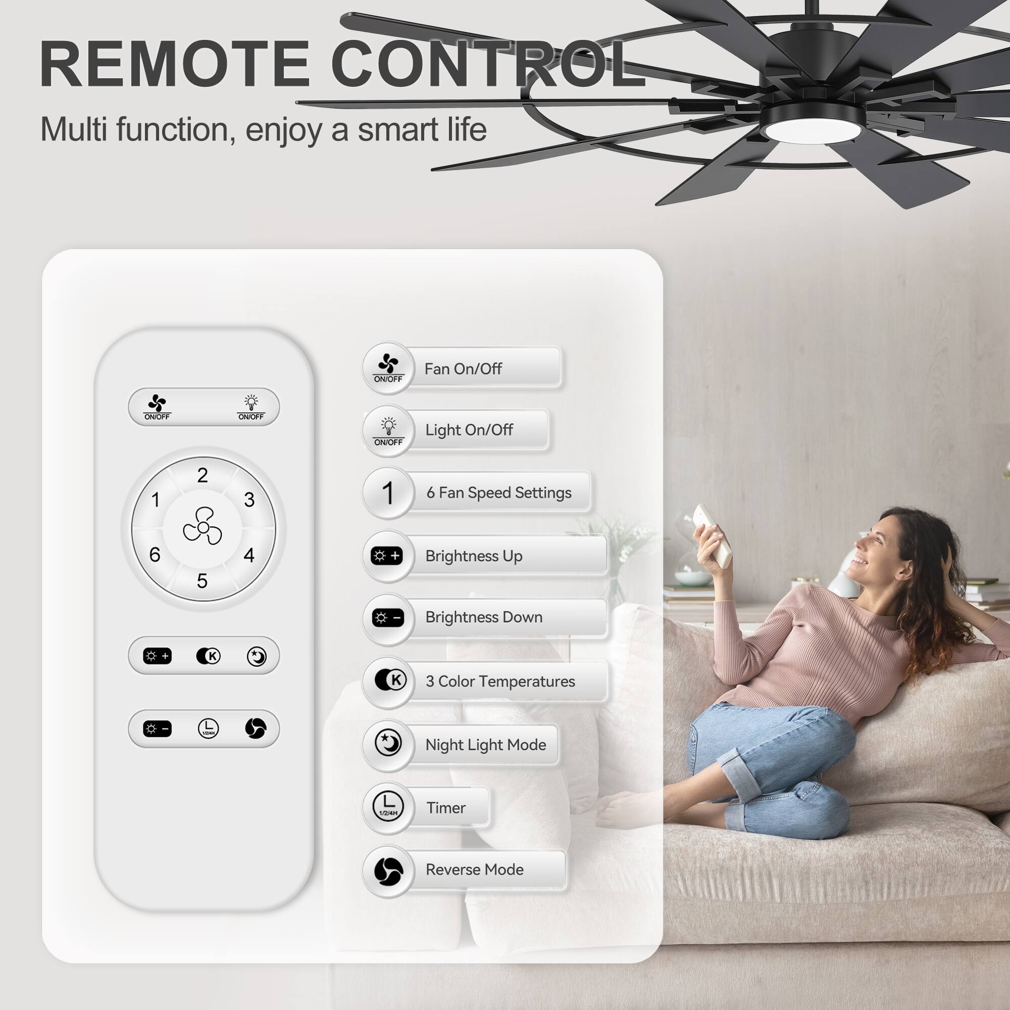 REMOTE CONTROL  
Multi function, enjoy a smart life  

- Fan On/Off  
- Light On/Off  
- 6 Fan Speed Settings  
- Brightness Up  
- Brightness Down  
- 3 Color Temperatures  
- Night Light Mode  
- Timer  
- Reverse Mode