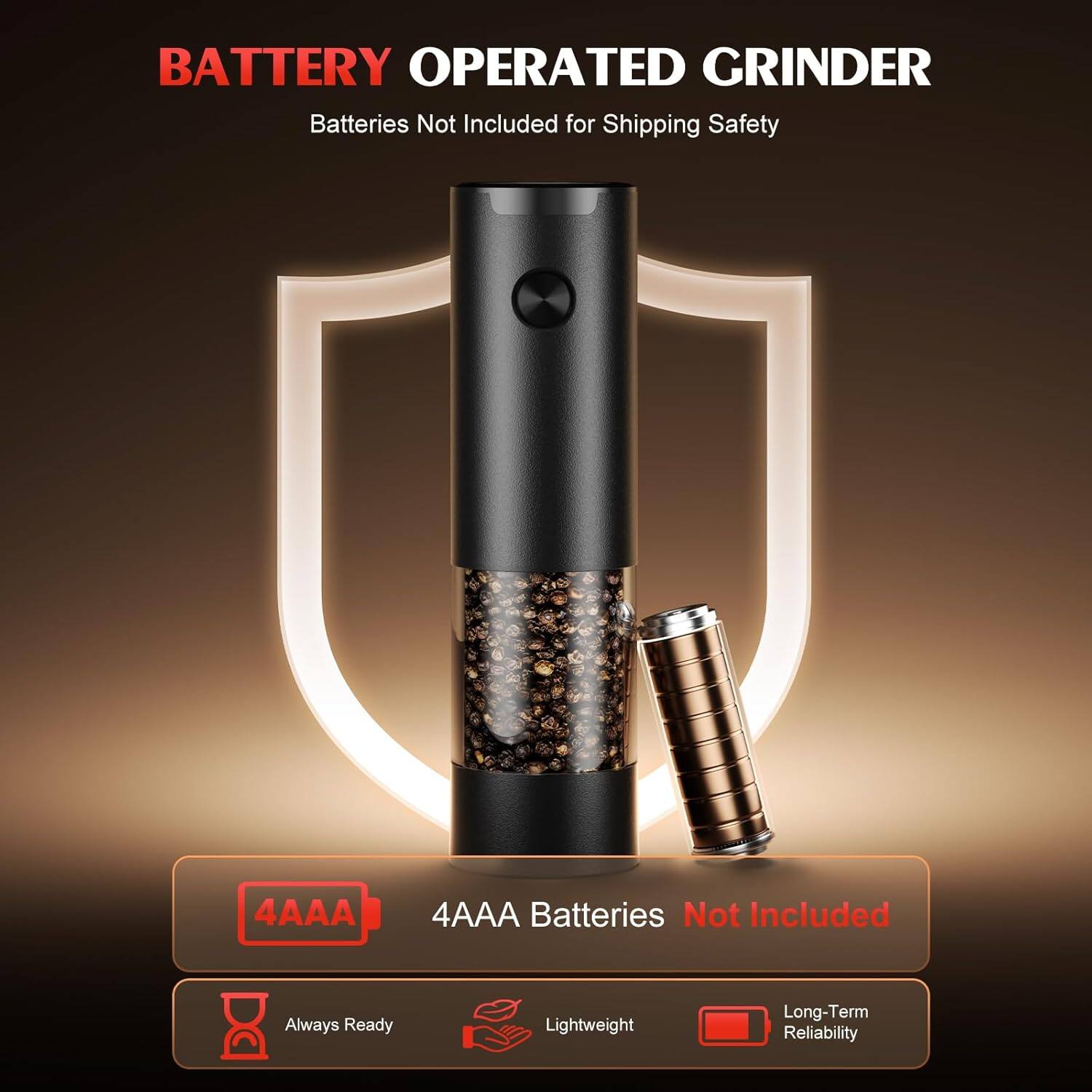 BATTERY OPERATED GRINDER  
Batteries Not Included for Shipping Safety  

4AAA  
4AAA Batteries Not Included  

Always Ready  
Lightweight  
Long-Term Reliability