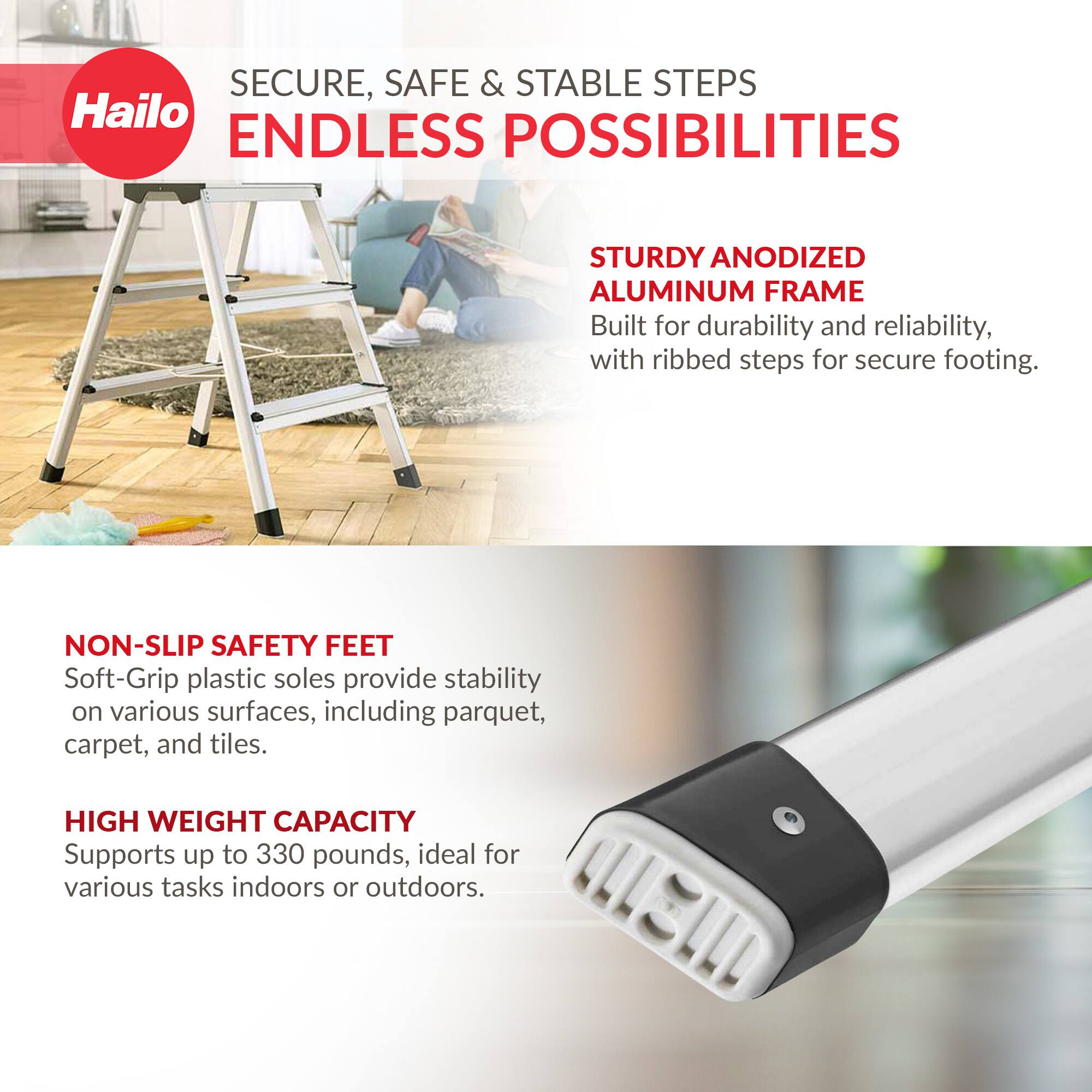 SECURE, SAFE & STABLE STEPS  
ENDLESS POSSIBILITIES  

STURDY ANODIZED ALUMINUM FRAME  
Built for durability and reliability, with ribbed steps for secure footing.  

NON-SLIP SAFETY FEET  
Soft-Grip plastic soles provide stability on various surfaces, including parquet, carpet, and tiles.  

HIGH WEIGHT CAPACITY  
Supports up to 330 pounds, ideal for various tasks indoors or outdoors.
