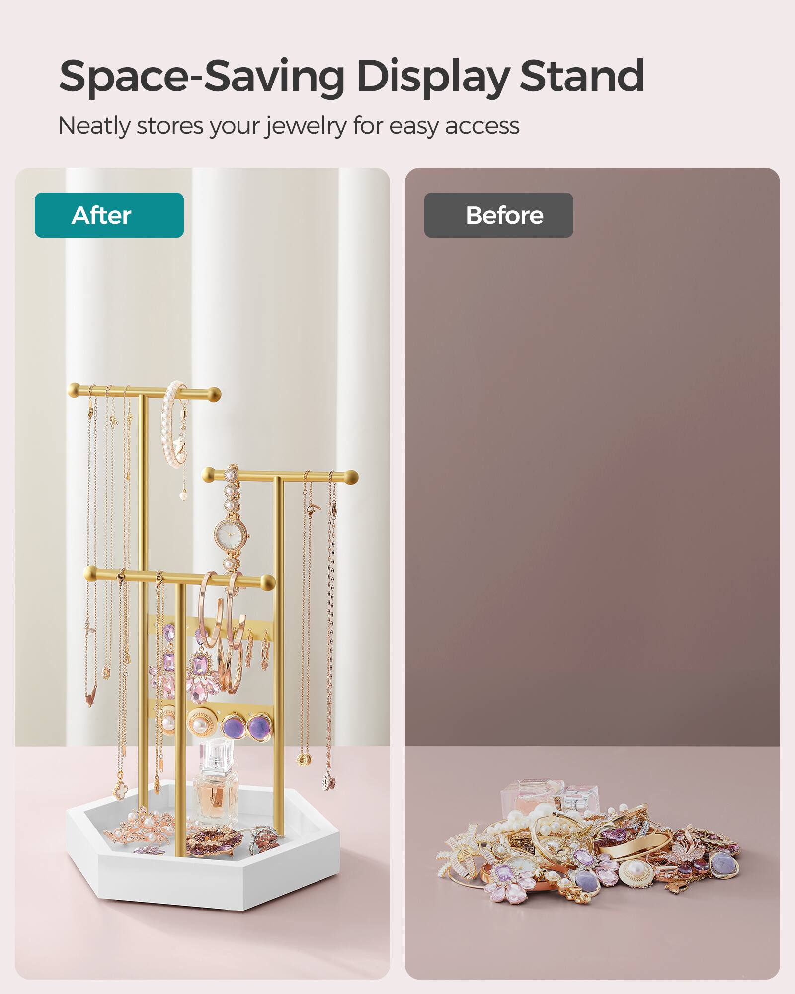 Space-Saving Display Stand  
Neatly stores your jewelry for easy access  

After  
Before