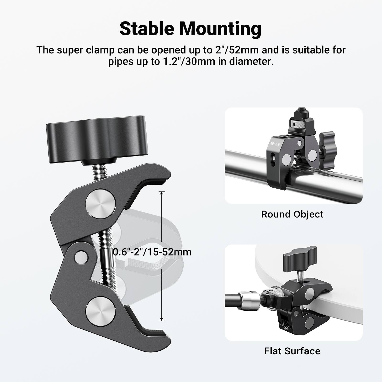 Stable Mounting

The super clamp can be opened up to 2"/52mm and is suitable for pipes up to 1.2"/30mm in diameter.

NOEWER

Round Object 0.6"-2"/15-52mm

Flat Surface