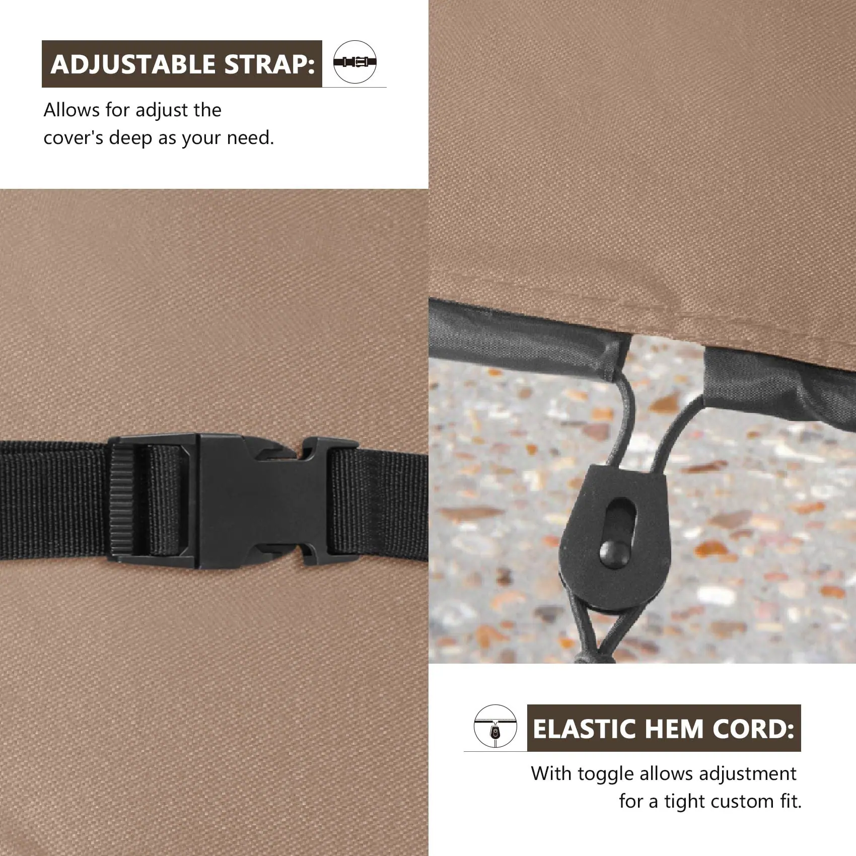 ADJUSTABLE STRAP:  
Allows for adjust the cover's deep as your need.

ELASTIC HEM CORD:  
With toggle allows adjustment for a tight custom fit.