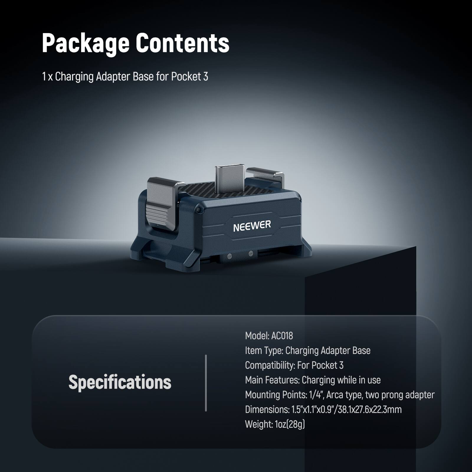 Package Contents  
1 x Charging Adapter Base for Pocket 3  

Specifications  
Model: AC018  
Item Type: Charging Adapter Base  
Compatibility: For Pocket 3  
Main Features: Charging while in use  
Mounting Points: 1/4", Arca type, two prong adapter  
Dimensions: 1.5"x1.1"x0.9"/38.1x27.6x22.3mm  
Weight: 1oz (28g)