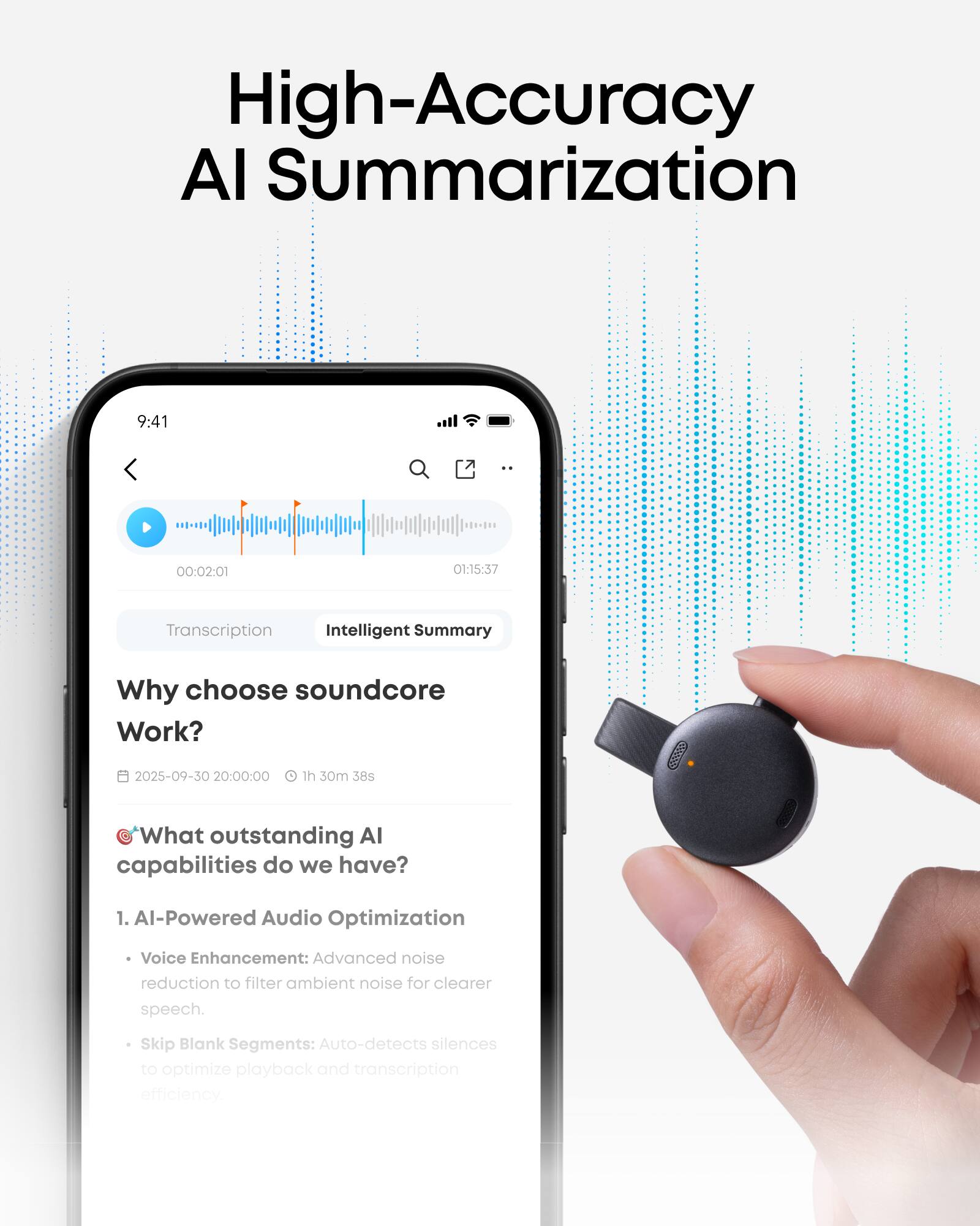High-Accuracy AI Summarization

9:41 00:02:01 O1:15:37

Transcription Intelligent Summary

Why choose soundcore Work?

2025-09-30 20:00:00 1h 30m 38s

What outstanding AI capabilities do we have?

1. AI-Powered Audio Optimization
   - Voice Enhancement: Advanced noise reduction to filter ambient noise for clearer speech.
   - Skip Blank Segments: Auto-detects silences to optimize playback and transcription efficiency.
