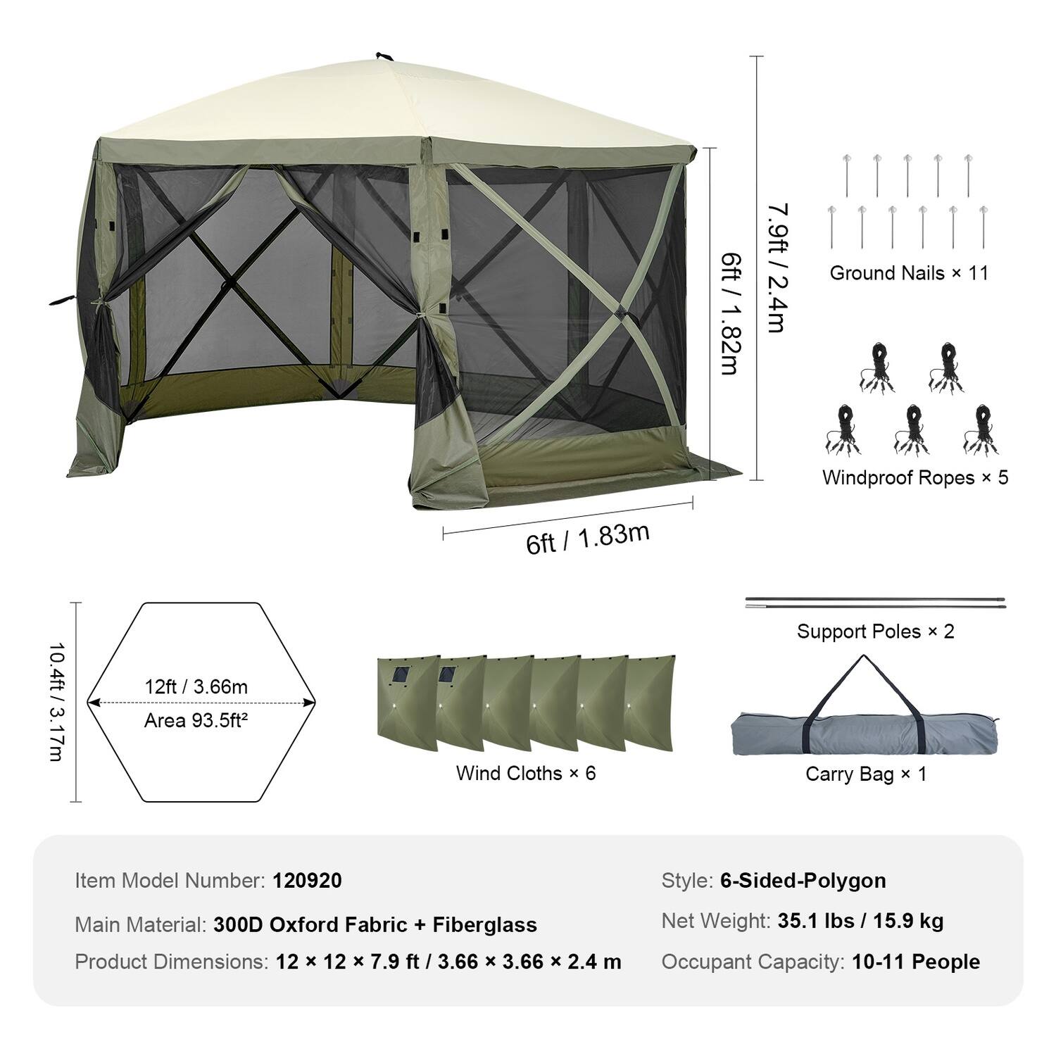 6ft / 1.82m  
7.9ft / 2.4m  
Ground Nails x 11  
Windproof Ropes x 5  
6ft / 1.83m  
10.4ft / 3.17m  
12ft / 3.66m  
Area 93.5ft²  
Wind Cloths x 6  
Support Poles x 2  
Carry Bag x 1  

Item Model Number: 120920  
Main Material: 300D Oxford Fabric + Fiberglass  
Product Dimensions: 12 x 12 x 7.9 ft / 3.66 x 3.66 x 2.4 m  
Style: 6-Sided-Polygon  
Net Weight: 35.1 lbs / 15.9 kg  
Occupant Capacity: 10-11 People